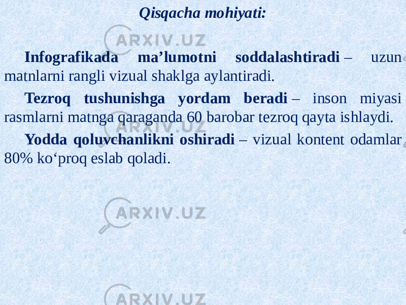 Qisqacha mohiyati: Infografikada ma’lumotni soddalashtiradi  – uzun matnlarni rangli vizual shaklga aylantiradi. Tezroq tushunishga yordam beradi  – inson miyasi rasmlarni matnga qaraganda 60 barobar tezroq qayta ishlaydi. Yodda qoluvchanlikni oshiradi  – vizual kontent odamlar 80% ko‘proq eslab qoladi. 