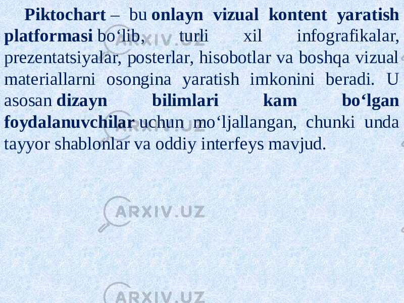 Piktochart  ‒ bu  onlayn vizual kontent yaratish platformasi  boʻlib, turli xil infografikalar, prezentatsiyalar, posterlar, hisobotlar va boshqa vizual materiallarni osongina yaratish imkonini beradi. U asosan  dizayn bilimlari kam boʻlgan foydalanuvchilar  uchun moʻljallangan, chunki unda tayyor shablonlar va oddiy interfeys mavjud. 