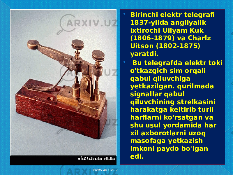  Birinchi elektr telegrafi 1837-yilda angliyalik ixtirochi Uilyam Kuk (1806-1879) va Charlz Uitson (1802-1875) yaratdi.  Bu telegrafda elektr toki o&#39;tkazgich sim orqali qabul qiluvchiga yetkazilgan. qurilmada signallar qabul qiluvchining strelkasini harakatga keltirib turli harflarni ko&#39;rsatgan va shu usul yordamida har xil axborotlarni uzoq masofaga yetkazish imkoni paydo bo&#39;lgan edi. WWW.ARXIV.UZ 