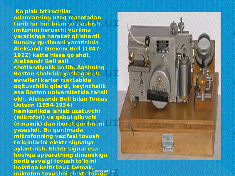  Ko&#39;plab ixtirochilar odamlarning uzoq masofadan turib bir biri bilan so&#39;zlashish imkonini beruvchi qurilma yaratishga harakat qilishardi. Bunday qurilmani yaratishda Aleksandr Grexem Bell (1847- 1922) katta hissa qo&#39;shdi. Aleksandr Bell asli shotlandiyalik bo&#39;lib, Aqshning Boston shahrida yashagan. U avvallari karlar maktabida oqituvchilik qilardi, keyinchalik esa Boston universitetida tahsil oldi. Aleksandr Bell bilan Tomas Uotson (1854-1934) hamkorlikda ishlab uzatuvchi (mikrofon) va qabul qiluvchi (dinamik) dan iborat qurilmani yasashdi. Bu qurilmada mikrofonning vazifasi tovush to&#39;lqinlarini elektr signalga aylantirish. Elektr signal esa boshqa apparatning dinamikiga borib avvalgi tovush to&#39;lqini holatiga keltiriladi. Demak, mikrofon tovushni elektr tokiga aylantirsa, Dinamik esa ana shu tokni qayta tovush to&#39;lqiniga aylantiradi. WWW.ARXIV.UZ 