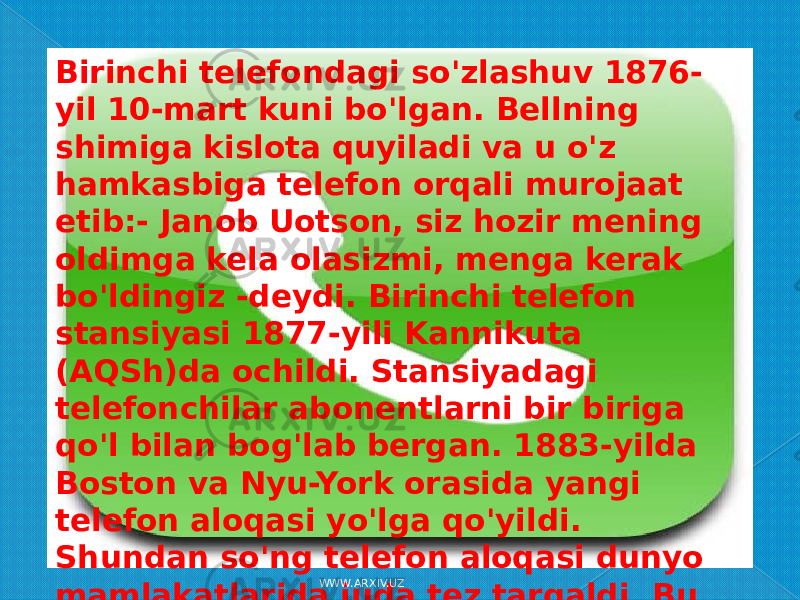 Birinchi telefondagi so&#39;zlashuv 1876- yil 10-mart kuni bo&#39;lgan. Bellning shimiga kislota quyiladi va u o&#39;z hamkasbiga telefon orqali murojaat etib:- Janob Uotson, siz hozir mening oldimga kela olasizmi, menga kerak bo&#39;ldingiz -deydi. Birinchi telefon stansiyasi 1877-yili Kannikuta (AQSh)da ochildi. Stansiyadagi telefonchilar abonentlarni bir biriga qo&#39;l bilan bog&#39;lab bergan. 1883-yilda Boston va Nyu-York orasida yangi telefon aloqasi yo&#39;lga qo&#39;yildi. Shundan so&#39;ng telefon aloqasi dunyo mamlakatlarida juda tez tarqaldi. Bu ixtironi fan texnikaning katta yutuqlaridan biri desak bo&#39;ladi. WWW.ARXIV.UZ 