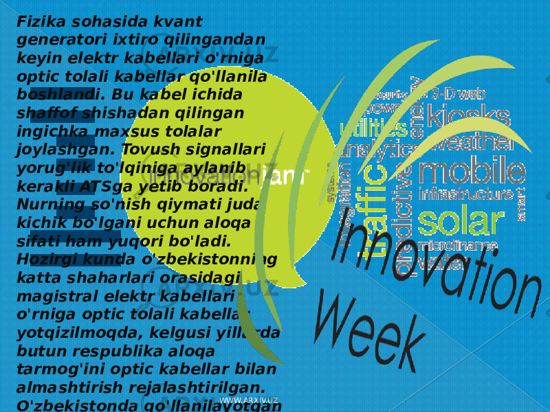 Fizika sohasida kvant generatori ixtiro qilingandan keyin elektr kabellari o&#39;rniga optic tolali kabellar qo&#39;llanila boshlandi. Bu kabel ichida shaffof shishadan qilingan ingichka maxsus tolalar joylashgan. Tovush signallari yorug&#39;lik to&#39;lqiniga aylanib kerakli ATSga yetib boradi. Nurning so&#39;nish qiymati juda kichik bo&#39;lgani uchun aloqa sifati ham yuqori bo&#39;ladi. Hozirgi kunda o&#39;zbekistonning katta shaharlari orasidagi magistral elektr kabellari o&#39;rniga optic tolali kabellar yotqizilmoqda, kelgusi yillarda butun respublika aloqa tarmog&#39;ini optic kabellar bilan almashtirish rejalashtirilgan. O&#39;zbekistonda qo&#39;llanilayotgan Optik tolali kabellar siemens va f ujikura firmalari tomonidan ishlab chiqarilgandir. WWW.ARXIV.UZ 