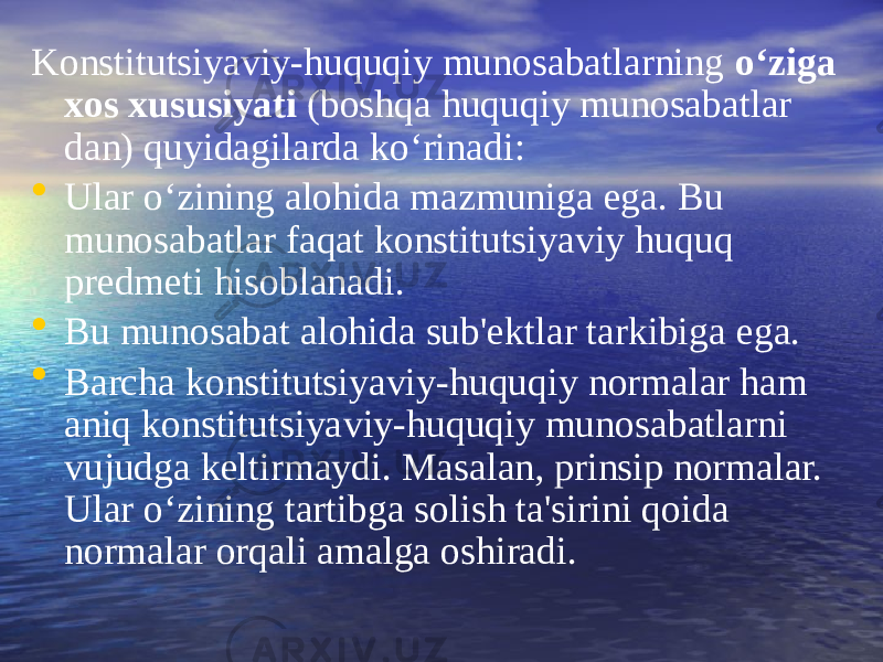 Konstitutsiyaviy-huquqiy munosabatlarning o‘ziga xos xususiyati (boshqa huquqiy munosabatlar dan) quyidagilarda ko‘rinadi: • Ular o‘zining alohida mazmuniga ega. Bu munosabatlar faqat konstitutsiyaviy huquq predmeti hisoblanadi. • Bu munosabat alohida sub&#39;ektlar tarkibiga ega. • Barcha konstitutsiyaviy-huquqiy normalar ham aniq konstitutsiya viy-huquqiy munosabatlarni vujudga keltirmaydi. Masalan, prinsip normalar. Ular o‘zining tartibga solish ta&#39;sirini qoida normalar orqali amalga oshiradi. 