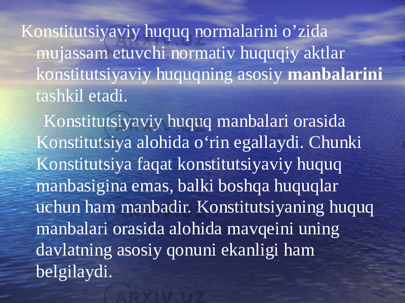 Konstitutsiyaviy huquq normalarini o’zida mujassam etuvchi normativ huquqiy aktlar konstitutsiyaviy huquqning asosiy manbalarini tashkil etadi. Konstitutsiyaviy huquq manbalari orasida Konstitutsiya alohida o‘rin egallaydi. Chunki Konstitutsiya faqat konstitutsiyaviy huquq manbasigina emas, balki boshqa huquqlar uchun ham manbadir. Konstitutsiyaning huquq manbalari orasida alohida mavqeini uning davlatning asosiy qonuni ekanligi ham belgilaydi. 