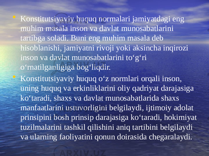 • Konstitutsiyaviy huquq normalari jamiyatdagi eng muhim masala inson va davlat munosabatlarini tartibga soladi. Buni eng muhim masala deb hisoblanishi, jamiyatni rivoji yoki aksincha inqirozi inson va davlat munosabatlarini to‘g‘ri o‘rnatilganligiga bog‘liqdir. • Konstitutsiyaviy huquq o‘z normlari orqali inson, uning huquq va erkinliklarini oliy qadriyat darajasiga ko‘taradi, shaxs va davlat munosabatlarida shaxs manfaatlarini ustuvorligini belgilaydi, ijtimoiy adolat prinsipini bosh prinsip darajasiga ko‘taradi, hokimiyat tuzilmalarini tashkil qilishini aniq tartibini belgilaydi va ularning faoliyatini qonun doirasida chegaralaydi. 