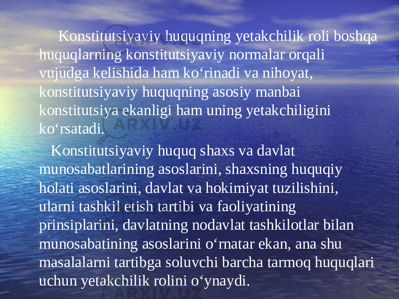  Konstitutsiyaviy huquqning yetakchilik roli boshqa huquqlarning konstitutsiyaviy normalar orqali vujudga kelishida ham ko‘rinadi va nihoyat, konstitutsiyaviy huquqning asosiy manbai konstitutsiya ekanligi ham uning yetakchiligini ko‘rsatadi. Konstitutsiyaviy huquq shaxs va davlat munosabatlarining asoslarini, shaxsning huquqiy holati asoslarini, davlat va hokimiyat tuzilishini, ularni tashkil etish tartibi va faoliyatining prinsiplarini, davlatning nodavlat tashkilotlar bilan munosabatining asoslarini o‘rnatar ekan, ana shu masalalarni tartibga soluvchi barcha tarmoq huquqlari uchun yetakchilik rolini o‘ynaydi. 