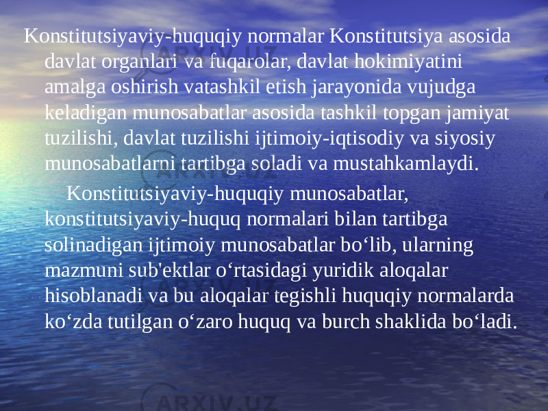 Konstitutsiyaviy-huquqiy normalar Konstitutsiya asosida davlat organlari va fuqarolar, davlat hokimiyatini amalga oshirish vatashkil etish jarayonida vujudga keladigan munosabatlar asosida tashkil topgan jamiyat tuzilishi, davlat tuzilishi ijtimoiy-iqtisodiy va siyosiy munosabatlarni tartibga soladi va mustahkamlaydi. Konstitutsiyaviy-huquqiy munosabatlar, konstitutsiyaviy-huquq normalari bilan tartibga solinadigan ijtimoiy munosabatlar bo‘lib, ularning mazmuni sub&#39;ektlar o‘rtasidagi yuridik aloqalar hisoblanadi va bu aloqalar tegishli huquqiy normalarda ko‘zda tutilgan o‘zaro huquq va burch shaklida bo‘ladi. 