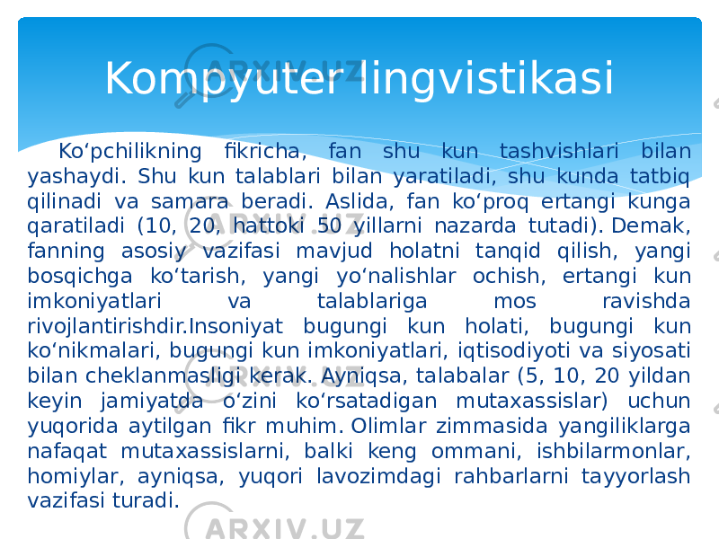 Ko‘pchilikning fikricha, fan shu kun tashvishlari bilan yashaydi. Shu kun talablari bilan yaratiladi, shu kunda tatbiq qilinadi va samara beradi. Aslida, fan ko‘proq ertangi kunga qaratiladi (10, 20, hattoki 50 yillarni nazarda tutadi). Demak, fanning asosiy vazifasi mavjud holatni tanqid qilish, yangi bosqichga ko‘tarish, yangi yo‘nalishlar ochish, ertangi kun imkoniyatlari va talablariga mos ravishda rivojlantirishdir.Insoniyat bugungi kun holati, bugungi kun ko‘nikmalari, bugungi kun imkoniyatlari, iqtisodiyoti va siyosati bilan cheklanmasligi kerak. Ayniqsa, talabalar (5, 10, 20 yildan keyin jamiyatda o‘zini ko‘rsatadigan mutaxassislar) uchun yuqorida aytilgan fikr muhim. Olimlar zimmasida yangiliklarga nafaqat mutaxassislarni, balki keng ommani, ishbilarmonlar, homiylar, ayniqsa, yuqori lavozimdagi rahbarlarni tayyorlash vazifasi turadi.  Kompyuter lingvistikasi 