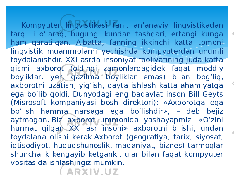 Kompyuter lingvistikasi fani, an’anaviy lingvistikadan farq¬li o‘laroq, bugungi kundan tashqari, ertangi kunga ham qaratilgan. Albatta, fanning ikkinchi katta tomoni lingvistik muammolarni yechishda kompyuterdan unumli foydalanishdir. XXI asrda insoniyat faoliyatining juda katta qismi axborot (oldingi zamonlardagidek faqat moddiy boyliklar: yer, qazilma boyliklar emas) bilan bog‘liq, axborotni uzatish, yig‘ish, qayta ishlash katta ahamiyatga ega bo‘lib qoldi. Dunyodagi eng badavlat inson Bill Geyts (Misrosoft kompaniyasi bosh direktori): «Axborotga ega bo‘lish hamma narsaga ega bo‘lishdir», – deb bejiz aytmagan. Biz axborot ummonida yashayapmiz. «O’zini hurmat qilgan XXI asr insoni» axborotni bilishi, undan foydalana olishi kerak.Axborot (geografiya, tarix, siyosat, iqtisodiyot, huquqshunoslik, madaniyat, biznes) tarmoqlar shunchalik kengayib ketganki, ular bilan faqat kompyuter vositasida ishlashingiz mumkin.  