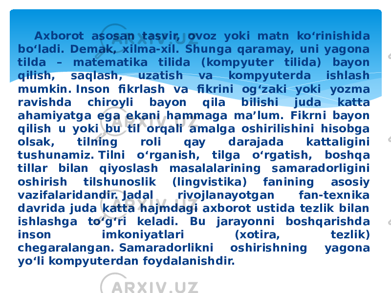 Axborot asosan tasvir, ovoz yoki matn ko‘rinishida bo‘ladi. Demak, xilma-xil. Shunga qaramay, uni yagona tilda – matematika tilida (kompyuter tilida) bayon qilish, saqlash, uzatish va kompyuterda ishlash mumkin. Inson fikrlash va fikrini og‘zaki yoki yozma ravishda chiroyli bayon qila bilishi juda katta ahamiyatga ega ekani hammaga ma’lum. Fikrni bayon qilish u yoki bu til orqali amalga oshirilishini hisobga olsak, tilning roli qay darajada kattaligini tushunamiz. Tilni o‘rganish, tilga o‘rgatish, boshqa tillar bilan qiyoslash masalalarining samaradorligini oshirish tilshunoslik (lingvistika) fanining asosiy vazifalaridandir. Jadal rivojlanayotgan fan-texnika davrida juda katta hajmdagi axborot ustida tezlik bilan ishlashga to‘g‘ri keladi. Bu jarayonni boshqarishda inson imkoniyatlari (xotira, tezlik) chegaralangan. Samaradorlikni oshirishning yagona yo‘li kompyuterdan foydalanishdir. 