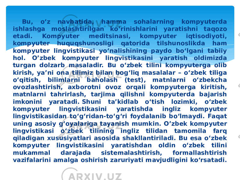 Bu, o‘z navbatida, hamma sohalarning kompyuterda ishlashga moslashtirilgan ko‘rinishlarini yaratishni taqozo etadi. Kompyuter meditsinasi, kompyuter iqtisodiyoti, kompyuter huquqshunosligi qatorida tilshunoslikda ham kompyuter lingvistikasi yo‘nalishining paydo bo‘lgani tabiiy hol. O’zbek kompyuter lingvistikasini yaratish oldimizda turgan dolzarb masaladir. Bu o‘zbek tilini kompyuterga olib kirish, ya’ni ona tilimiz bilan bog‘liq masalalar – o‘zbek tiliga o‘qitish, bilimlarni baholash (test), matnlarni o‘zbekcha ovozlashtirish, axborotni ovoz orqali kompyuterga kiritish, matnlarni tahrirlash, tarjima qilishni kompyuterda bajarish imkonini yaratadi. Shuni ta’kidlab o‘tish lozimki, o‘zbek kompyuter lingvistikasini yaratishda ingliz kompyuter lingvistikasidan to‘g‘ridan-to‘g‘ri foydalanib bo‘lmaydi. Faqat uning asosiy g‘oyalariga tayanish mumkin. O’zbek kompyuter lingvistikasi o‘zbek tilining ingliz tilidan tamomila farq qiladigan xususiyatlari asosida shakllantiriladi. Bu esa o‘zbek kompyuter lingvistikasini yaratishdan oldin o‘zbek tilini mukammal darajada sistemalashtirish, formallashtirish vazifalarini amalga oshirish zaruriyati mavjudligini ko‘rsatadi. 