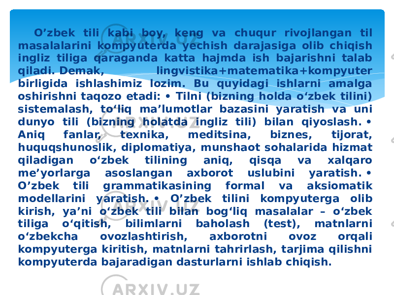 O’zbek tili kabi boy, keng va chuqur rivojlangan til masalalarini kompyuterda yechish darajasiga olib chiqish ingliz tiliga qaraganda katta hajmda ish bajarishni talab qiladi. Demak, lingvistika+matematika+kompyuter birligida ishlashimiz lozim. Bu quyidagi ishlarni amalga oshirishni taqozo etadi: • Tilni (bizning holda o‘zbek tilini) sistemalash, to‘liq ma’lumotlar bazasini yaratish va uni dunyo tili (bizning holatda ingliz tili) bilan qiyoslash. • Aniq fanlar, texnika, meditsina, biznes, tijorat, huquqshunoslik, diplomatiya, munshaot sohalarida hizmat qiladigan o‘zbek tilining aniq, qisqa va xalqaro me’yorlarga asoslangan axborot uslubini yaratish. • O’zbek tili grammatikasining formal va aksiomatik modellarini yaratish. • O’zbek tilini kompyuterga olib kirish, ya’ni o‘zbek tili bilan bog‘liq masalalar – o‘zbek tiliga o‘qitish, bilimlarni baholash (test), matnlarni o‘zbekcha ovozlashtirish, axborotni ovoz orqali kompyuterga kiritish, matnlarni tahrirlash, tarjima qilishni kompyuterda bajaradigan dasturlarni ishlab chiqish.  