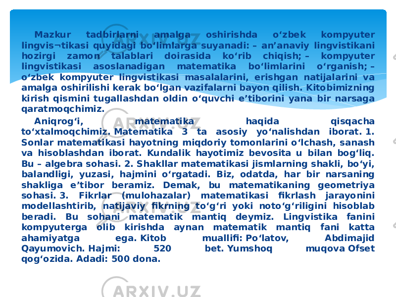 Mazkur tadbirlarni amalga oshirishda o‘zbek kompyuter lingvis¬tikasi quyidagi bo‘limlarga suyanadi: – an’anaviy lingvistikani hozirgi zamon talablari doirasida ko‘rib chiqish; – kompyuter lingvistikasi asoslanadigan matematika bo‘limlarini o‘rganish; – o‘zbek kompyuter lingvistikasi masalalarini, erishgan natijalarini va amalga oshirilishi kerak bo‘lgan vazifalarni bayon qilish. Kitobimizning kirish qismini tugallashdan oldin o‘quvchi e’tiborini yana bir narsaga qaratmoqchimiz. Aniqrog‘i, matematika haqida qisqacha to‘xtalmoqchimiz. Matematika 3 ta asosiy yo‘nalishdan iborat. 1. Sonlar matematikasi hayotning miqdoriy tomonlarini o‘lchash, sanash va hisoblashdan iborat. Kundalik hayotimiz bevosita u bilan bog‘liq. Bu – algebra sohasi. 2. Shakllar matematikasi jismlarning shakli, bo‘yi, balandligi, yuzasi, hajmini o‘rgatadi. Biz, odatda, har bir narsaning shakliga e’tibor beramiz. Demak, bu matematikaning geometriya sohasi. 3. Fikrlar (mulohazalar) matematikasi fikrlash jarayonini modellashtirib, natijaviy fikrning to‘g‘ri yoki noto‘g‘riligini hisoblab beradi. Bu sohani matematik mantiq deymiz. Lingvistika fanini kompyuterga olib kirishda aynan matematik mantiq fani katta ahamiyatga ega. Kitob muallifi: Po‘latov, Abdimajid Qayumovich. Hajmi: 520 bet. Yumshoq muqova Ofset qog‘ozida. Adadi: 500 dona.    