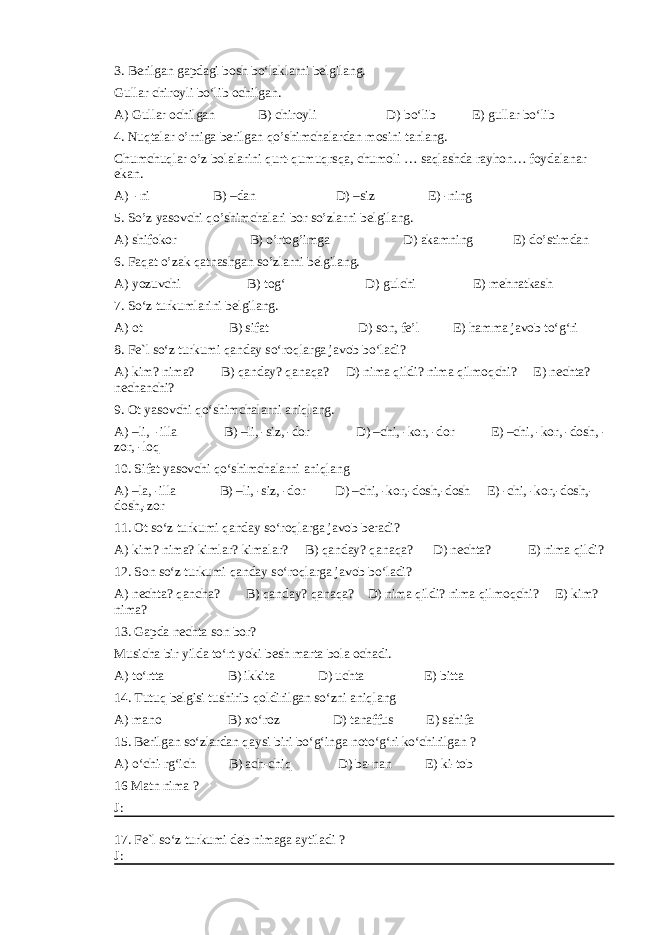 3. Berilgan gapdagi bosh bo‘laklarni belgilang. Gullar chiroyli bo‘lib ochilgan. A) Gullar ochilgan B) chiroyli D) bo‘lib E) gullar bo‘lib 4. Nuqtalar o’rniga berilgan qo’shimchalardan mosini tanlang. Chumchuqlar o’z bolalarini qurt-qumuqrsqa, chumoli … saqlashda rayhon… foydalanar ekan. A) -ni B) –dan D) –siz E) -ning 5. So’z yasovchi qo’shimchalari bor so’zlarni belgilang. A) shifokor B) o’rtog’imga D) akamning E) do’stimdan 6. Faqat o’zak qatnashgan so’zlarni belgilang. A) yozuvchi B) tog‘ D) gulchi E) mehnatkash 7. So‘z turkumlarini belgilang. A) ot B) sifat D) son, fe’l E) hamma javob to‘g‘ri 8. Fe`l so‘z turkumi qanday so‘roqlarga javob bo‘ladi? A) kim? nima? B) qanday? qanaqa? D) nima qildi? nima qilmoqchi? E) nechta? nechanchi? 9. Ot yasovchi qo‘shimchalarni aniqlang. A) –li, -illa B) –li, -siz, -dor D) –chi, -kor, -dor E) –chi, -kor, -dosh, - zor, -loq 10. Sifat yasovchi qo‘shimchalarni aniqlang A) –la, -illa B) –li, -siz, -dor D) –chi, -kor,-dosh,-dosh E) -chi, -kor,-dosh,- dosh,-zor 11. Ot so‘z turkumi qanday so‘roqlarga javob beradi? A) kim? nima? kimlar? kimalar? B) qanday? qanaqa? D) nechta? E) nima qildi? 12. Son so‘z turkumi qanday so‘roqlarga javob bo‘ladi? A) nechta? qancha? B) qanday? qanaqa? D) nima qildi? nima qilmoqchi? E) kim? nima? 13. Gapda nechta son bor? Musicha bir yilda to‘rt yoki besh marta bola ochadi. A) to‘rtta B) ikkita D) uchta E) bitta 14. Tutuq belgisi tushirib qoldirilgan so‘zni aniqlang A) mano B) xo‘roz D) tanaffus E) sahifa 15. Berilgan so‘zlardan qaysi biri bo‘g‘inga noto‘g‘ri ko‘chirilgan ? A) o‘chi-rg‘ich B) ach-chiq D) ba-nan E) ki-tob 16 Matn nima ? J: 17. Fe`l so‘z turkumi deb nimaga aytiladi ? J: 