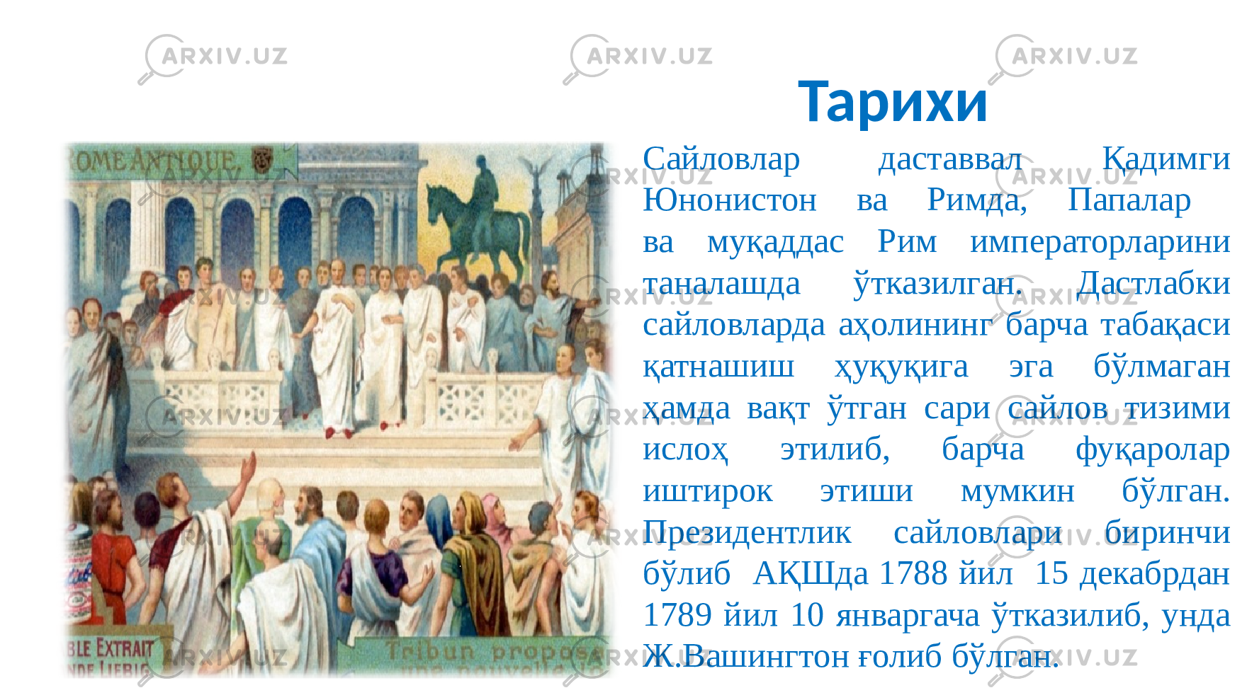 Тарихи Сайловлар даставвал Қадимги Юнонистон ва Римда, Папалар ва муқаддас Рим императорларини таналашда ўтказилган. Дастлабки сайловларда аҳолининг барча табақаси қатнашиш ҳуқуқига эга бўлмаган ҳамда вақт ўтган сари сайлов тизими ислоҳ этилиб, барча фуқаролар иштирок этиши мумкин бўлган. Президентлик сайловлари биринчи бўлиб АҚШда 1788 йил 15 декабрдан 1789 йил 10 январгача ўтказилиб, унда Ж.Вашингтон ғолиб бўлган. 