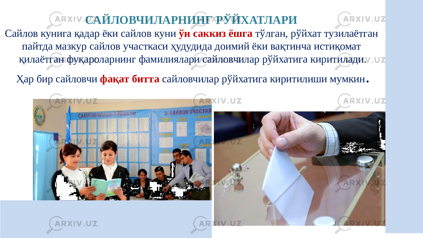 САЙЛОВЧИЛАРНИНГ РЎЙХАТЛАРИ Сайлов кунига қадар ёки сайлов куни ўн саккиз ёшга тўлган, рўйхат тузилаётган пайтда мазкур сайлов участкаси ҳудудида доимий ёки вақтинча истиқомат қилаётган фуқароларнинг фамилиялари сайловчилар рўйхатига киритилади. Ҳар бир сайловчи фақат битта сайловчилар рўйхатига киритилиши мумкин . 