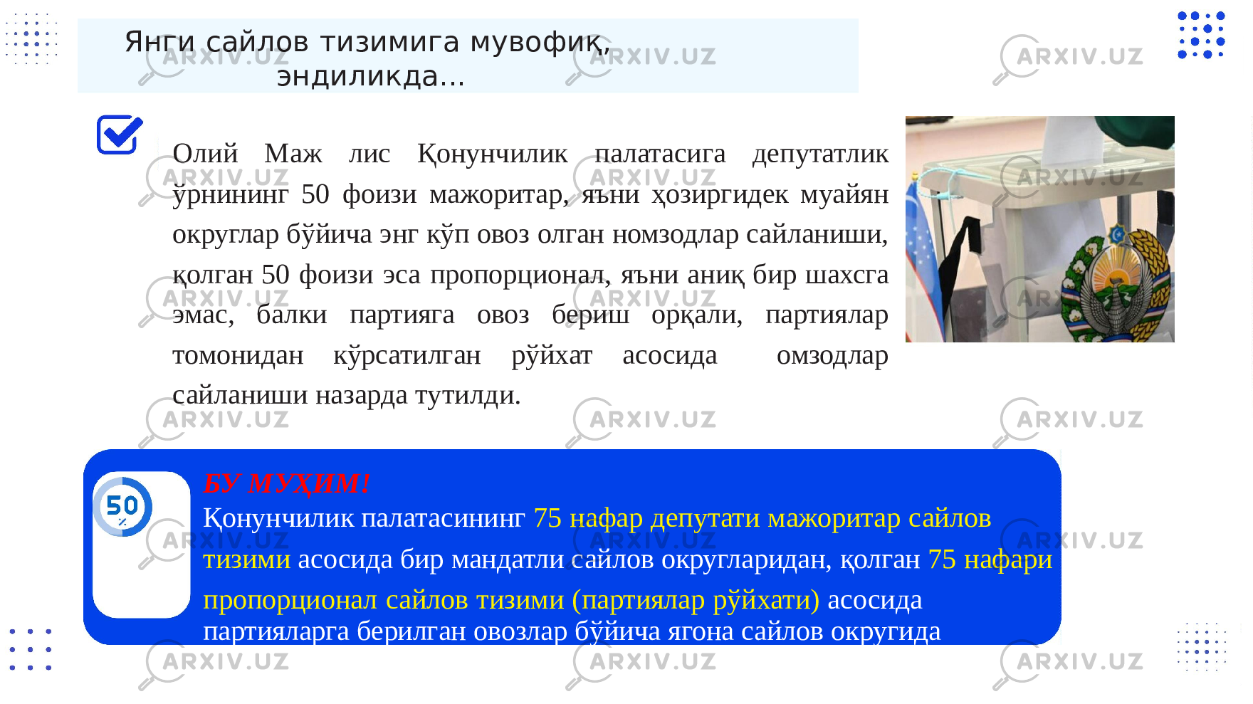 Янги сайлов тизимига мувофиқ, эндиликда... Олий Маж лис Қонунчилик палатасига депутатлик ўрнининг 50 фоизи мажоритар, яъни ҳозиргидек муайян округлар бўйича энг кўп овоз олган номзодлар сайланиши, қолган 50 фоизи эса пропорционал, яъни аниқ бир шахсга эмас, балки партияга овоз бериш орқали, партиялар томонидан кўрсатилган рўйхат асосида омзодлар сайланиши назарда тутилди. БУ M УҲИМ! Қонунчилик палатасининг 75 нафар депутати мажоритар сайлов тизими асосида бир мандатли сайлов округларидан, қолган 75 нафари пропорционал сайлов тизими (партиялар рўйхати) асосида партияларга берилган овозлар бўйича ягона сайлов округида 