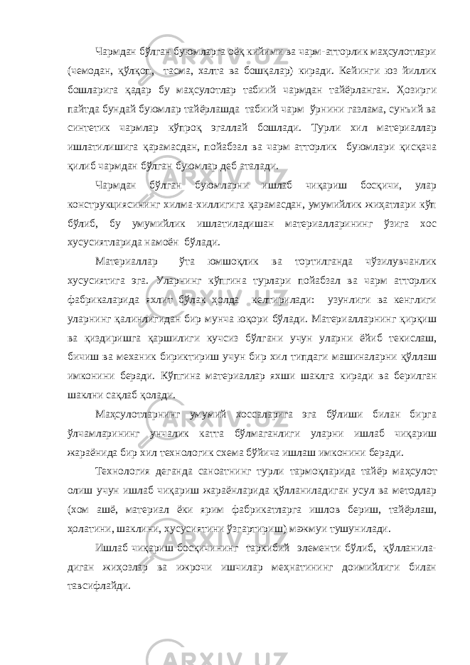 Чармдан бўлган буюмларга оёқ кийими ва чарм-атторлик маҳсулотлари (чемодан, қўлқоп, тасма, халта ва бошқалар) киради. Кейинги юз йиллик бошларига қадар бу маҳсулотлар табиий чармдан тайёрланган. Ҳозирги пайтда бундай буюмлар тайёрлашда табиий чарм ўрнини газлама, сунъий ва синтетик чармлар кўпроқ эгаллай бошлади. Турли хил материаллар ишлатилишига қарамасдан, пойабзал ва чарм атторлик буюмлари қисқача қилиб чармдан бўлган буюмлар деб аталади. Чармдан бўлган буюмларни ишлаб чиқариш босқичи, улар конструкциясининг хилма-хиллигига қарамасдан, умумийлик жиҳатлари кўп бўлиб, бу умумийлик ишлатиладишан материалларининг ўзига хос хусусиятларида намоён бўлади. Материаллар ўта юмшоқлик ва тортилганда чўзилувчанлик хусусиятига эга. Уларнинг кўпгина турлари пойабзал ва чарм атторлик фабрикаларида яхлит бўлак ҳолда келтирилади: узунлиги ва кенглиги уларнинг қалинлигидан бир мунча юқори бўлади. Материалларнинг қирқиш ва қиздиришга қаршилиги кучсиз бўлгани учун уларни ё йиб текислаш, бичиш ва механик бириктириш учун бир хил типдаги машиналарни қўллаш имконини беради. Кўпгина материаллар яхши шаклга к и ради ва берилган шаклни сақлаб қолади. Маҳсулотларнинг умумий хоссаларига эга бўлиши билан бирга ўлчамларининг унчалик катта бўлмаганлиги уларни ишлаб чиқариш жараёнида бир хил технологик схема бўйича ишлаш имконини беради. Технология деганда саноатнинг турли тармоқларида тайёр ма ҳ сулот олиш учун ишлаб чиқариш жараёнларида қўлланиладиган усул ва методлар (хом ашё, материал ёки ярим фабрикатларга ишлов бериш, тайёрлаш, ҳолатини, шаклини, хусусиятини ўзгартириш) мажмуи тушунилади. Ишлаб чиқариш босқичининг таркибий элементи бўлиб, қўлланила- диган жиҳозлар ва ижрочи ишчилар меҳнатининг доимийлиги билан тавсифлайди. 