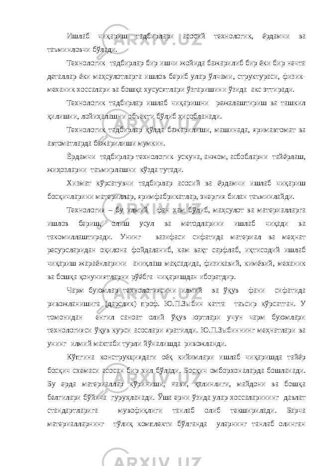 Ишлаб чиқариш тадбирлари асосий технологик, ёрдамчи ва таъминловчи бўлади. Технологик тадбирлар бир ишчи жойида бажарилиб бир ёки бир нечта деталлар ёки маҳсулотларга ишлов бериб улар ўлчами, структураси, физик- механик хоссалари ва бошқа хусусятлари ўзгаришини ўзида акс эттиради. Технологик тадбирлар ишлаб чиқаришни режалаштириш ва ташкил қилишни, лойиҳалашни объекти бўлиб ҳисобланади. Технологик тадбирлар қўлда бажарилиши, машинада, яримавтомат ва автоматларда бажарилиши мумкин. Ёрдамчи тадбирлар технологик ускуна, анжом, асбобларни тайёрлаш, жиҳозларни таъмирлашни кўзда тутади. Хизмат кўрсатувчи тадбирлар асосий ва ёрдамчи ишлаб чиқариш босқичларини материллар, яримфабрикатлар, энергия билан таъминлайди. Технология – бу илмий фан ҳам бўлиб , маҳсулот ва материалларга ишлов бериш, олиш усул ва методларини ишлаб чиқади ва такомиллаштиради. Унинг вазифаси сифатида материал ва меҳнат ресурсларидан оқилона фойдаланиб, кам вақт сарфлаб, иқтисодий ишлаб чиқариш жараёнларини аниқлаш мақсадида, физикавий, кимёвий, механик ва бошқа қонуниятларни рўёбга чиқаришдан иборатдир. Чарм буюмлар технологиясини илмий ва ўқув фани сифатида ривожланишига ( дарслик ) проф. Ю.П.Зыбин катта таъсир кўрсатган. У томонидан енгил саноат олий ўқув юртлари учун чарм буюмлари технологияси ўқув курси асослари яратилди. Ю.П.Зыбиннинг меҳнатлари ва унинг илмий мактаби турли йўналишда ривожланди. Кўпгина конструкциядаги оёқ кийимлари ишлаб чиқаришда тайёр босқич схемаси асосан бир хил бўлади. Босқич омборхоналарда бошланади. Бу ер д а материаллар кўриниши, нави, қалинлиги, майдони ва бошқа белгилари бўйича гуруҳланади. Ўша ерни ўзида улар хоссаларининг давлат стандартларига мувофиқлиги танлаб олиб текширилади. Барча материалларнинг тўлиқ комплекти бўлганда уларнинг танлаб олинган 