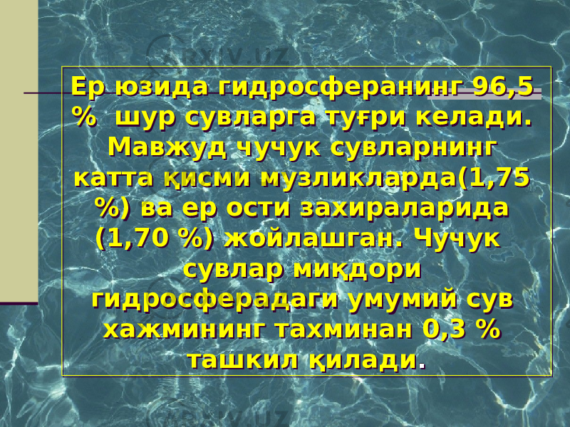 Ер юзида гидросферанинг 96,5 % шур сувларга туғри келади. Мавжуд чучук сувларнинг катта қисми музликларда(1,75 %) ва ер ости захираларида (1,70 %) жойлашган. Чучук сувлар миқдори гидросферадаги умумий сув хажмининг тахминан 0,3 % ташкил қилади .Ер юзида гидросферанинг 96,5 % шур сувларга туғри келади. Мавжуд чучук сувларнинг катта қисми музликларда(1,75 %) ва ер ости захираларида (1,70 %) жойлашган. Чучук сувлар миқдори гидросферадаги умумий сув хажмининг тахминан 0,3 % ташкил қилади . 