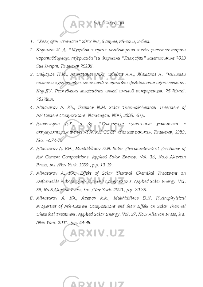 Адабиётлар: 1. “Халқ сўзи газетаси” 2013 йил, 5 апрел, 65-сони, 2-бет. 2. Каримов И. А. “Муқобил энергия манбаларини янада ривожлантириш чоратадбирлари тўғрисида”ги Фармони “Халқ сўзи” газетасининг 2013 йил 1март. Тошкент 2013й. 3. Сафаров Н.М., Алиназаров А.Х., Обидов А.А., Жамалов А. “Чигитли пахтани қуритишда ноананавий энергиядан фойдаланиш афзалликлари. Қар.ДУ. Республика миқёсидаги илмий-амалий конференция. 26-28май. 2012йил. 4. Alinazarov A. Kh., Ikramov N.M. Solar Thermokchemical Treatment of AshCement Compositions. Namangan: NIPI, 2005. -51p. 5. Алиназаров А.Х., и др. “Солнечные сушильные установки с аккумулятором тепла //РЖ АН СССР «Гелиотехника». Ташкент, 1989, №2. –с.74-76. 6. Alinazarov A. KH., Mukhiddinov D.N. Solar Thermokchemical Treatment of Ash-Cement Compositions. Applied Solar Energy. Vol. 35, No.4 Allerton Press, Ins. /Nev York. 1999., p.p. 13-19. 7. Alinazarov A. Kh., Effekt of Solar Thermal Chemikal Treatment on Deformable Indices of Ash-Cement Compositions. Applied Solar Energy. Vol. 36, No.3 Allerton Press, Ins. /Nev York. 2000., p.p. 70-73. 8. Alinazarov A. Kh., Atamov A.A., Mukhiddinov D.N. Hudrophyisical Properties of Ash-Cement Compositions end their Effekt on Solar Thermal Chemikal Treatment. Applied Solar Energy. Vol. 37, No.2 Allerton Press, Ins. /Nev York. 2001., p.p. 44-48. 