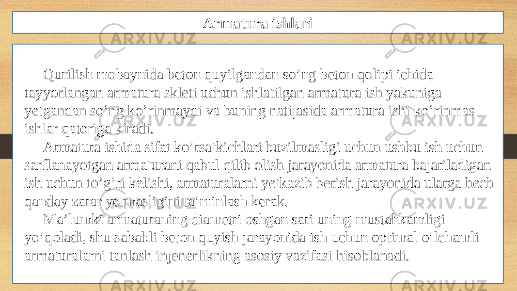 Qurilish mobaynida beton quyilgandan so’ng beton qolipi ichida tayyorlangan armatura skleti uchun ishlatilgan armatura ish yakuniga yetgandan so’ng ko’rinmaydi va buning natijasida armatura ishi ko’rinmas ishlar qatoriga kiradi. Armatura ishida sifat ko’rsatkichlari buzilmasligi uchun ushbu ish uchun sarflanayotgan armaturani qabul qilib olish jarayonida armatura bajariladigan ish uchun to’g’ri kelishi, armaturalarni yetkazib berish jarayonida ularga hech qanday zarar yetmasligini ta’minlash kerak. Ma’lumki armaturaning diametri oshgan sari uning mustahkamligi yo’qoladi, shu sababli beton quyish jarayonida ish uchun optimal o’lchamli armaturalarni tanlash injenerlikning asosiy vazifasi hisoblanadi. Armatura ishlari 