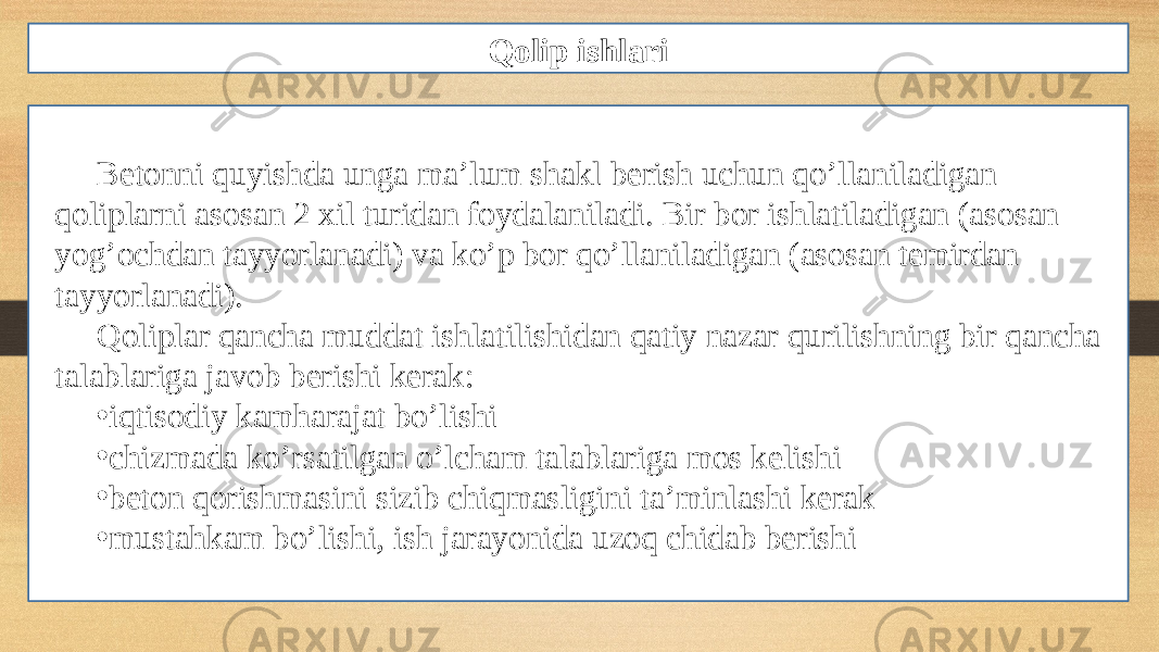 Qolip ishlari Betonni quyishda unga ma’lum shakl berish uchun qo’llaniladigan qoliplarni asosan 2 xil turidan foydalaniladi. Bir bor ishlatiladigan (asosan yog’ochdan tayyorlanadi) va ko’p bor qo’llaniladigan (asosan temirdan tayyorlanadi). Qoliplar qancha muddat ishlatilishidan qatiy nazar qurilishning bir qancha talablariga javob berishi kerak: • iqtisodiy kamharajat bo’lishi • chizmada ko’rsatilgan o’lcham talablariga mos kelishi • beton qorishmasini sizib chiqmasligini ta’minlashi kerak • mustahkam bo’lishi, ish jarayonida uzoq chidab berishi 