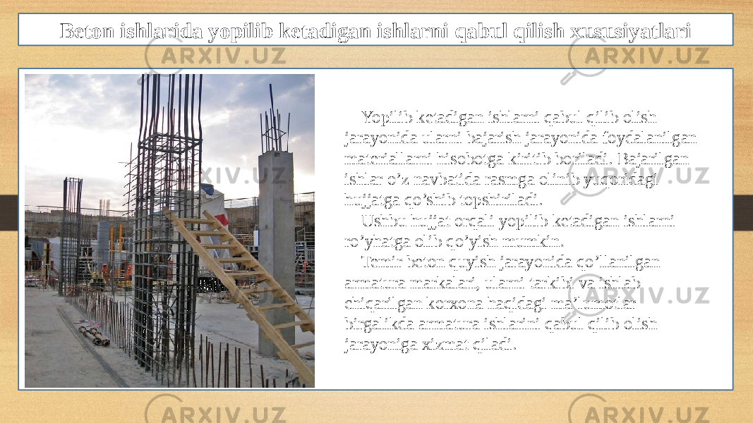 Beton ishlarida yopilib ketadigan ishlarni qabul qilish xususiyatlari Yopilib ketadigan ishlarni qabul qilib olish jarayonida ularni bajarish jarayonida foydalanilgan materiallarni hisobotga kiritib boriladi. Bajarilgan ishlar o’z navbatida rasmga olinib yuqoridagi hujjatga qo’shib topshiriladi. Ushbu hujjat orqali yopilib ketadigan ishlarni ro’yhatga olib qo’yish mumkin. Temir beton quyish jarayonida qo’llanilgan armatura markalari, ularni tarkibi va ishlab chiqarilgan korxona haqidagi ma’lumotlar birgalikda armatura ishlarini qabul qilib olish jarayoniga xizmat qiladi. 