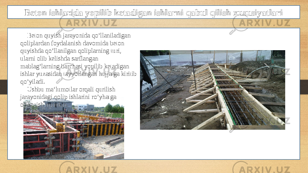 Beton ishlarida yopilib ketadigan ishlarni qabul qilish xususiyatlari Beton quyish jarayonida qo’llaniladigan qoliplardan foydalanish davomida beton quyishda qo’llanilgan qoliplarning turi, ularni olib kelishda sarflangan mablag’larning barchasi yopilib ketadigan ishlar yuzasidan tayyorlangan hujjatga kiritib qo’yiladi. Ushbu ma’lumotlar orqali qurilish jarayonidagi qolip ishlarini ro’yhatga o’tkazish mumkin. 