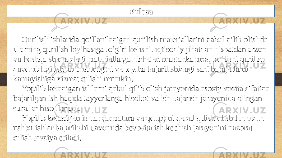 Xulosa Qurilish ishlarida qo’llaniladigan qurilish materiallarini qabul qilib olishda ularning qurilish loyihasiga to’g’ri kelishi, iqtisodiy jihatdan nisbatdan arzon va boshqa shu turdagi materiallarga nisbatan mustahkamroq bo’lishi qurilish davomidagi ish unumdorligini va loyiha bajarilishidagi sarf harajatlarni kamayishiga xizmat qilishi mumkin. Yopilib ketadigan ishlarni qabul qilib olish jarayonida asosiy vosita sifatida bajarilgan ish haqida tayyorlanga hisobot va ish bajarish jarayonida olingan suratlar hisoblanadi. Yopilib ketadigan ishlar (armatura va qolip) ni qabul qilish olishdan oldin ushbu ishlar bajarilishi davomida bevosita ish kechish jarayonini nazorat qilish tavsiya etiladi. 