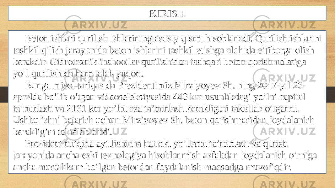 KIRISH Beton ishlari qurilish ishlarining asosiy qismi hisoblanadi. Qurilish ishlarini tashkil qilish jarayonida beton ishlarini tashkil etishga alohida e’tiborga olish kerakdir. Gidrotexnik inshootlar qurilishidan tashqari beton qorishmalariga yo’l qurilishida ham talab yuqori. Bunga misol tariqasida Prezidentimiz Mirziyoyev Sh. ning 2017-yil 26- aprelda bo’lib o’tgan videoseleksiyasida 440 km uzunlikdagi yo’lni capital ta’mirlash va 2161 km yo’lni esa ta’mirlash kerakligini takidlab o’tgandi. Ushbu ishni bajarish uchun Mirziyoyev Sh. beton qorishmasidan foydalanish kerakligini takidlab o’tdi. Prezident nutqida aytilishicha hattoki yo’llarni ta’mirlash va qurish jarayonida ancha eski texnologiya hisoblanmish asfaltdan foydalanish o’rniga ancha mustahkam bo’lgan betondan foydalanish maqsadga muvofiqdir. 