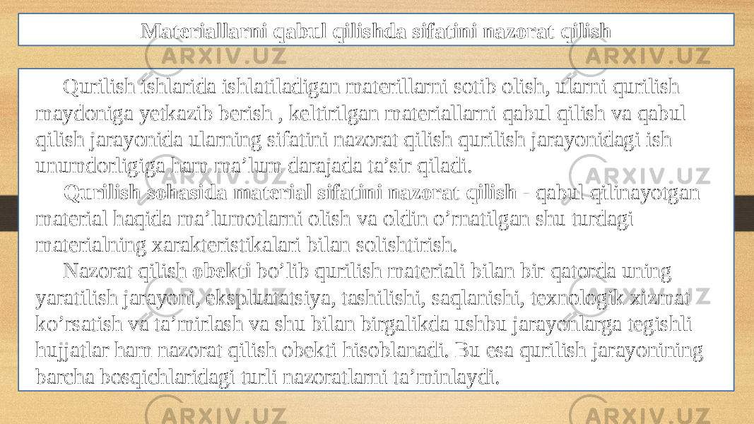 Materiallarni qabul qilishda sifatini nazorat qilish Qurilish ishlarida ishlatiladigan materillarni sotib olish, ularni qurilish maydoniga yetkazib berish , keltirilgan materiallarni qabul qilish va qabul qilish jarayonida ularning sifatini nazorat qilish qurilish jarayonidagi ish unumdorligiga ham ma’lum darajada ta’sir qiladi. Qurilish sohasida material sifatini nazorat qilish - qabul qilinayotgan material haqida ma’lumotlarni olish va oldin o’rnatilgan shu turdagi materialning xarakteristikalari bilan solishtirish. Nazorat qilish obekti bo’lib qurilish materiali bilan bir qatorda uning yaratilish jarayoni, ekspluatatsiya, tashilishi, saqlanishi, texnologik xizmat ko’rsatish va ta’mirlash va shu bilan birgalikda ushbu jarayonlarga tegishli hujjatlar ham nazorat qilish obekti hisoblanadi. Bu esa qurilish jarayonining barcha bosqichlaridagi turli nazoratlarni ta’minlaydi. 