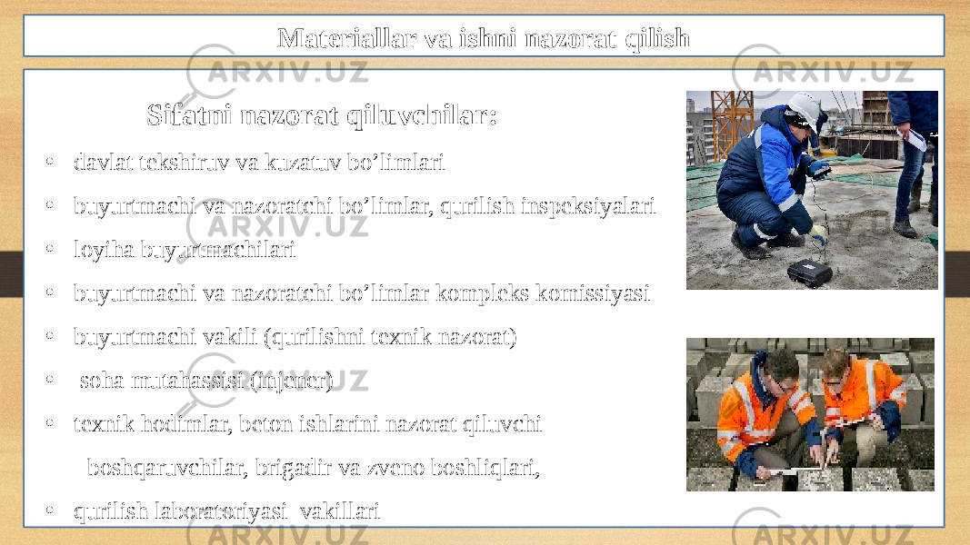 Materiallar va ishni nazorat qilish Sifatni nazorat qiluvchilar: • davlat tekshiruv va kuzatuv bo’limlari • buyurtmachi va nazoratchi bo’limlar, qurilish inspeksiyalari • loyiha buyurtmachilari • buyurtmachi va nazoratchi bo’limlar kompleks komissiyasi • buyurtmachi vakili (qurilishni texnik nazorat) • soha mutahassisi (injener) • texnik hodimlar, beton ishlarini nazorat qiluvchi boshqaruvchilar, brigadir va zveno boshliqlari, • qurilish laboratoriyasi vakillari 