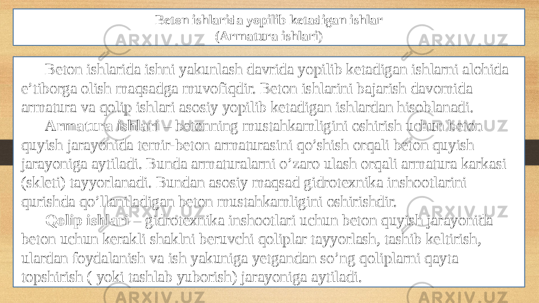 Beton ishlarida yopilib ketadigan ishlar (Armatura ishlari) Beton ishlarida ishni yakunlash davrida yopilib ketadigan ishlarni alohida e’tiborga olish maqsadga muvofiqdir. Beton ishlarini bajarish davomida armatura va qolip ishlari asosiy yopilib ketadigan ishlardan hisoblanadi. Armatura ishlari – betonning mustahkamligini oshirish uchun beton quyish jarayonida temir-beton armaturasini qo’shish orqali beton quyish jarayoniga aytiladi. Bunda armaturalarni o’zaro ulash orqali armatura karkasi (skleti) tayyorlanadi. Bundan asosiy maqsad gidrotexnika inshootlarini qurishda qo’llaniladigan beton mustahkamligini oshirishdir. Qolip ishlari – gidrotexnika inshootlari uchun beton quyish jarayonida beton uchun kerakli shaklni beruvchi qoliplar tayyorlash, tashib keltirish, ulardan foydalanish va ish yakuniga yetgandan so’ng qoliplarni qayta topshirish ( yoki tashlab yuborish) jarayoniga aytiladi. 