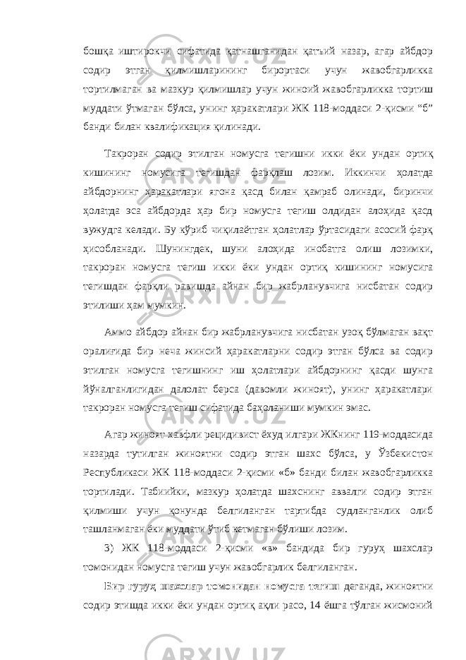 бошқа иштирокчи сифатида қатнашганидан қатъий назар, агар айбдор содир этган қилмишларининг бирортаси учун жавобгарликка тортилмаган ва мазкур қилмишлар учун жиноий жавобгарликка тортиш муддати ўтмаган бўлса, унинг ҳаракатлари ЖК 118-моддаси 2-қисми “б” банди билан квалификация қилинади. Такроран содир этилган номусга тегишни икки ёки ундан ортиқ кишининг номус и га тегишдан фарқлаш лозим. Иккинчи ҳолатда айбдорнинг ҳаракатлари ягона қасд билан қамраб олинади, биринчи ҳолатда эса айбдорда ҳар бир номусга тегиш олдидан алоҳида қасд вужудга келади. Бу кўриб чиқилаётган ҳолатлар ўртасидаги асосий фарқ ҳисобланади. Шунингдек, шуни алоҳида инобатга олиш лозимки, такроран номусга тегиш икки ёки ундан ортиқ кишининг номус и га тегишдан фарқли равишда айнан бир жабрланувчига нисбатан содир этилиши ҳам мумкин. Аммо айбдор айнан бир жабрланувчига нисбатан узоқ бўлмаган вақт оралиғида бир неча жинсий ҳаракатларни содир этган бўлса ва содир этилган номусга тегишнинг иш ҳолатлари айбдорнинг қасди шунга йўналганлигидан далолат берса (давомли жиноят), унинг ҳаракатлари такроран номусга тегиш сифатида баҳоланиши мумкин эмас. Агар жиноят хавфли рецидивист ёхуд илгари ЖКнинг 119-моддасида назарда тутилган жиноятни содир этган шахс бўлса, у Ўзбекис тон Республикаси ЖК 118-моддаси 2-қисми «б» банди билан жавобгарликка тортилади. Табиийки, мазкур ҳолатда шахснинг аввалги содир этган қилмиши учун қонунда белгиланган тартибда судланганлик олиб ташланмаган ёки муддати ўтиб кетмаган бўлиши лозим. 3) ЖК 118-моддаси 2-қисми «в» бандида бир гуруҳ шахслар томонидан номусга тегиш учун жавобгарлик белгиланган. Бир гуруҳ шахслар томонидан номусга тегиш деганда, жиноятни содир этишда икки ёки ундан ортиқ ақли расо, 14 ёшга тўлган жисмоний 