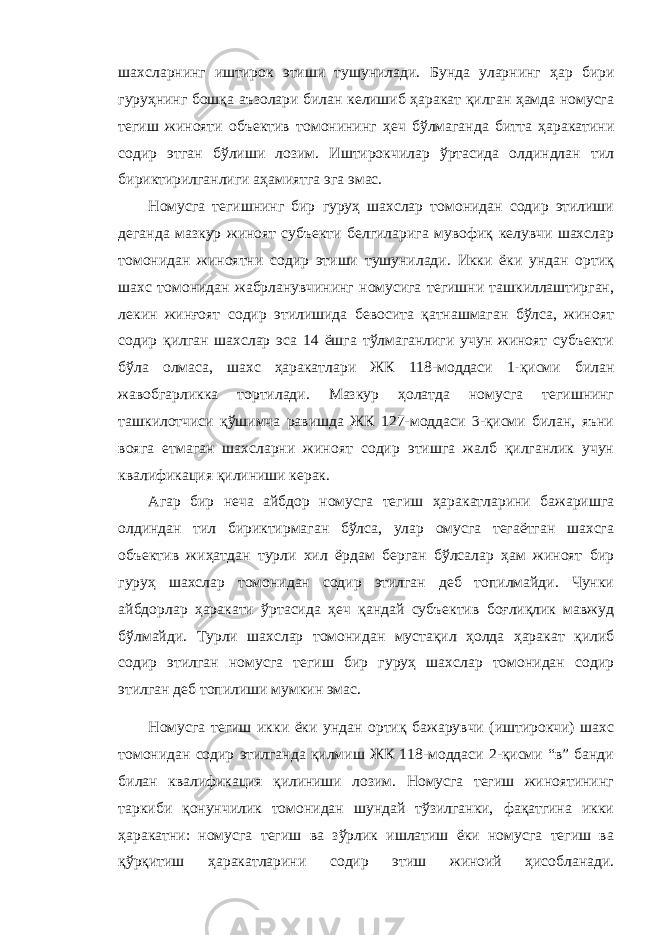 шахсларнинг иштирок этиши тушунилади. Бунда уларнинг ҳар бири гуруҳнинг бошқа аъзолари билан келишиб ҳаракат қилган ҳамда номусга тегиш жинояти объектив томонининг ҳеч бўлмаганда битта ҳаракатини содир этган бўлиши лозим. Иштирокчилар ўртасида олдиндлан тил бириктирилганлиги аҳамиятга эга эмас. Номусга тегишнинг бир гуруҳ шахслар томонидан содир этилиши деганда мазкур жиноят субъекти белгиларига мувофиқ келувчи шахслар томонидан жиноятни содир этиши тушунилади. Икки ёки ундан ортиқ шахс томонидан жабрланувчининг номусига тегишни ташкиллаштирган, лекин жинғоят содир этилишида бевосита қатнашмаган бўлса, жиноят содир қилган шахслар эса 14 ёшга тўлмаганлиги учун жиноят субъекти бўла олмаса, шахс ҳаракатлари ЖК 118-моддаси 1-қисми билан жавобгарликка тортилади. Мазкур ҳолатда номусга тегишнинг ташкилотчиси қўшимча равишда ЖК 127-моддаси 3-қисми билан, яъни вояга етмаган шахсларни жиноят содир этишга жалб қилганлик учун квалификация қилиниши керак. Агар бир неча айбдор номусга тегиш ҳаракатларини бажаришга олдиндан тил бириктирмаган бўлса, улар омусга тегаётган шахсга объектив жиҳатдан турли хил ёрдам берган бўлсалар ҳам жиноят бир гуруҳ шахслар томонидан содир этилган деб топилмайди. Чунки айбдорлар ҳаракати ўртасида ҳеч қандай субъектив боғлиқлик мавжуд бўлмайди. Турли шахслар томонидан мустақил ҳолда ҳаракат қилиб содир этилган номусга тегиш бир гуруҳ шахслар томонидан содир этилган деб топилиши мумкин эмас. Номусга тегиш икки ёки ундан ортиқ бажарувчи (иштирокчи) шахс томонидан содир этилганда қилмиш ЖК 118-моддаси 2-қисми “в” банди билан квалификация қилиниши лозим. Номусга тегиш жиноятининг таркиби қонунчилик томонидан шундай тўзилганки, фақатгина икки ҳаракатни: номусга тегиш ва зўрлик ишлатиш ёки номусга тегиш ва қўрқитиш ҳаракатларини содир этиш жиноий ҳисобланади. 