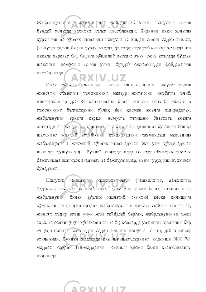 Жабрланувчининг ожизлигидан фойдаланиб унинг номусига тегиш бундай ҳолатда истисно ҳолат ҳисобланади. Биринчи икки ҳолатда қўрқитиш ва зўрлик ишлатиш номусга тегишдан олдин содир этилса, (номусга тегиш билан турли вақтларда содир этилса) мазкур ҳолатда эса иккала ҳаракат бир-бирига қўшилиб кетади: яъни ожиз аҳволда бўлган шахснинг номусига тегиш унинг бундай ожизлигидан фойдаланиш ҳисобланади. Икки субъект томонидан амалга ошириладиган номусга тегиш жинояти объектив томонининг мазкур жиҳатини инобатга олиб, иштирокчилар деб ўз ҳаракатлари билан жиноят таркиби объектив томонининг белгиларини тўлиқ ёки қисман амалга оширадиган, жабрланувчи эркига қарши номусга тегишни бевосита амалга оширадиган ёки унинг қаршилигини бартараф қилиш ва бу билан бошқа шахснинг жинсий эҳтиёжини қондиришини таъминлаш мақсадида жабрланувчига жисмний зўрлик ишлатадиган ёки уни қўрқитадиган шахслар тушунилади. Бундай ҳолатда улар жиноят объектив томони бажаришда иштирок этадилар ва бажарувчилар, яъни гуруҳ иштирокчиси бўладилар. Номусга тегишнинг иштирокчилари (ташкилотчи, далолатчи, ёрдамчи) бевосита жинсий алоқа қилмаган, лекин бошқа шахс ларнинг жабрланувчи билан зўрлик ишлатиб, жинсий алоқа қилишига кўмаклашган (алдаш орқали жабрланувчини жиноят жойига келтирган, жиноят содир этиш учун жой тайёрлаб берган, жабрланувчини ожиз аҳволга солиш учун кўмакалшган ва б.) ҳолларда уларнинг қилмиши бир гуруҳ шахслар томонидан содир этилган номусга тегиш, деб эътироф этилмайди. Бундай ҳолларда ана шу шахсларнинг қилмиши ЖК 28- моддаси орқали 118-модданинг тегишли қисми билан квалификация қилинади. 