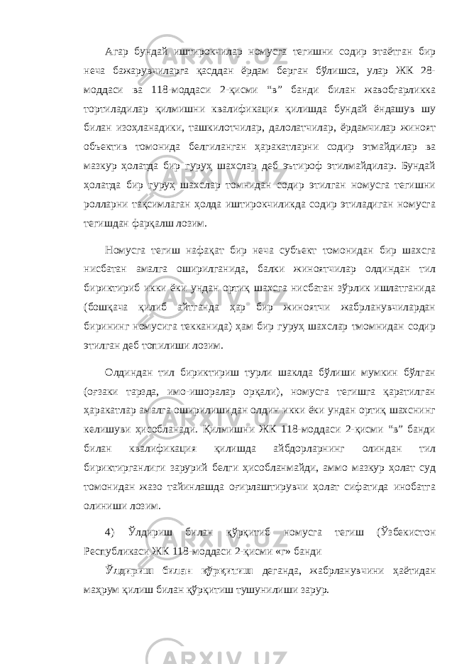 Агар бундай иштирокчилар номусга тегишни содир этаётган бир неча бажарувчиларга қасддан ёрдам берган бўлишса, улар ЖК 28- моддаси ва 118-моддаси 2-қисми “в” банди билан жавобгарликка тортиладилар қилмишни квалификация қилишда бундай ёндашув шу билан изоҳланадики, ташкилотчилар, далолатчилар, ёрдамчилар жиноят объектив томонида белгиланган ҳаракатларни содир этмайдилар ва мазкур ҳолатда бир гуруҳ шахслар деб эътироф этилмайдилар. Бундай ҳолатда бир гуруҳ шахслар томнидан содир этилган номусга тегишни ролларни тақсимлаган ҳолда иштирокчиликда содир этиладиган номусга тегишдан фарқалш лозим. Номусга тегиш нафақат бир неча субъект томонидан бир шахсга нисбатан амалга оширилганида, балки жиноятчилар олдиндан тил бириктириб икки ёки ундан ортиқ шахсга нисбатан зўрлик ишлатганида (бошқача қилиб айтганда ҳар бир жиноятчи жабрланувчилардан бирининг номусига текканида) ҳам бир гуруҳ шахслар тмомнидан содир этилган деб топилиши лозим. Олдиндан тил бириктириш турли шаклда бўлиши мумкин бўлган (оғзаки тарзда, имо-ишоралар орқали), номусга тегишга қаратилган ҳаракатлар амалга оширилишидан олдин икки ёки ундан ортиқ шахснинг келишуви ҳисобланади. Қилмишни ЖК 118-моддаси 2-қисми “в” банди билан квалификация қилишда айбдорларнинг олиндан тил бириктирганлиги зарурий белги ҳисобланмайди, аммо мазкур ҳолат суд томонидан жазо тайинлашда оғирлаштирувчи ҳолат сифатида инобатга олиниши лозим. 4) Ўлдириш билан қўрқитиб номусга тегиш (Ўзбекистон Республикаси ЖК 118-моддаси 2-қисми «г» банди Ўлдириш билан қўрқитиш деганда, жабрланувчини ҳаётидан маҳрум қилиш билан қўрқитиш тушунилиши зарур. 