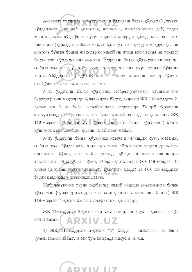 Аксарият ҳолларда номусга тегиш ўлдириш билан қўрқитиб (оғзаки «ўлдираман», «майиб қиламан», «осаман», «заҳарлайман» деб) содир этилади, аммо дўқ-пўписа сукут сақлаган ҳолда, ниҳоятда маъноли имо- ишоралар (қуролдан фойдаланиб, жабрланувчини ҳаётдан маҳрум қилиш мумкин бўлган бошқа жисмларни намойиш этиш воситасида ва ҳоказо) билан ҳам ифодаланиши мумкин. Ўлдириш билан қўрқитиш ишонарли, жабрланувчининг ўз ҳаёти учун хавотирланиши учун етарли бўлиши керак. Айбдорнинг ўз дўқ-пўписасини амалга ошириш ниятида бўлган ёки бўлмаганлиги аҳамиятга эга эмас. Агар ўлдириш билан қўрқитиш жабрланувчининг қаршилигини бартараф эиш мақсадида қўлланилган бўлса, қилмиш ЖК 118-моддаси 2- қисми «г» банди билан жавобгарликка тортилади. Бундай қўрқитиш мазкур модданинг диспозицияси билан қамраб олинади ва қилмишни ЖК 112-моддаси (ўлдириш ёки зўрлик ишлатиш билан қўрқитиш) билан қўшимча квалификация қилиш талаб қилинмайди. Агар ўлдириш билан қўрқитиш номусга тегишдан сўнг, масалан, жабрланувчи бўлган воқеаларни ҳеч кимга айтмаслиги мақсадида амалга оширилган бўлса, агар жабрланувчида қўрқитиш амалга ошишидан хавфсираш пайдо бўлган бўлса, айбдор ҳаракатлари ЖК 118-моддаси 1- қисми (оғиралштирувчи ҳолатлар бўлмаган ҳолда) ва ЖК 112-моддаси билан кваликация қилиниши лозим. Жабрланувчини турли оқибатлар келиб чиқиши мумкинлиги билан қўрқитиш (турли даражадаги тан жароҳатлари етказилиши билан) ЖК 118-моддаси 1-қисми билан квалификация қилинади. ЖК 118-моддаси 3-қисми бир қатор оғирлаштирувчи ҳолатларни ўз ичига олади. 1) ЖК 118-моддаси 3-қисми “а” банди – шахснинг 18 ёшга тўлмаганлиги айбдорга аён бўлган ҳолда номусга тегиш. 