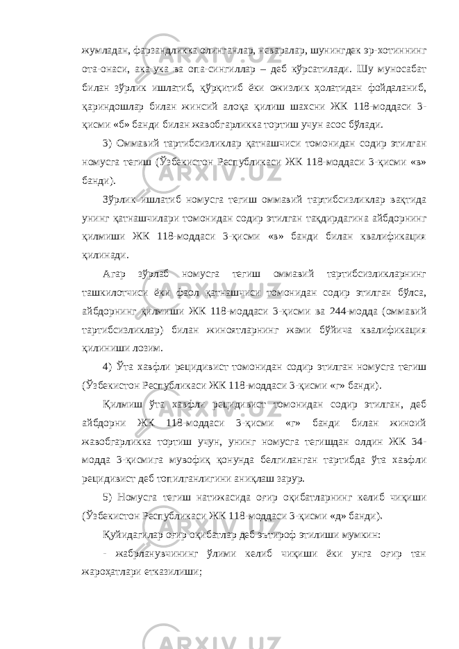 жумладан, фарзандликка олинганлар, неваралар, шунингдек эр-хотиннинг ота-онаси, ака-ука ва опа-сингиллар – деб кўрсатилади. Шу муносабат билан зўрлик ишлатиб, қўрқитиб ёки ожизлик ҳолатидан фойдаланиб, қариндошлар билан жинсий алоқа қилиш шахсни ЖК 118-моддаси 3- қисми «б» банди билан жавобгарликка тортиш учун асос бўлади. 3) Оммавий тартибсизликлар қатнашчиси томонидан содир этилган номусга тегиш (Ўзбекистон Республикаси ЖК 118-моддаси 3-қисми «в» банди) . Зўрлик ишлатиб номусга тегиш оммавий тартибсизликлар вақтида унинг қатнашчилари томонидан содир этилган тақдирдагина айбдорнинг қилмиши ЖК 118-моддаси 3-қисми «в» банди билан квалификация қилинади. Агар зўрлаб номусга тегиш оммавий тартибсизликларнинг ташкилотчиси ёки фаол қатнашчиси томонидан содир этилган бўлса, айбдорнинг қилмиши ЖК 118-моддаси 3-қисми ва 244-модда (оммавий тартибсизликлар) билан жиноятларнинг жами бўйича квалификация қилиниши лозим. 4) Ўта хавфли рецидивист томонидан содир этилган номусга тегиш (Ўзбекистон Республикаси ЖК 118-моддаси 3-қисми «г» банди) . Қилмиш ўта хавфли рецидивист томонидан содир этилган, деб айбдорни ЖК 118-моддаси 3-қисми «г» банди билан жиноий жавобгарликка тортиш учун, унинг номусга тегишдан олдин ЖК 34- модда 3-қисмига мувофиқ қонунда белгиланган тартибда ўта хавф ли рецидивист деб топилганлигини аниқлаш зарур. 5) Номусга тегиш натижасида оғир оқибатларнинг келиб чиқиши (Ўзбекистон Республикаси ЖК 118-моддаси 3-қисми «д» банди) . Қуйидагилар оғир оқибатлар деб эътироф этилиши мумкин: - жабрланувчининг ўлими келиб чиқиши ёки унга оғир тан жароҳатлари етказилиши; 