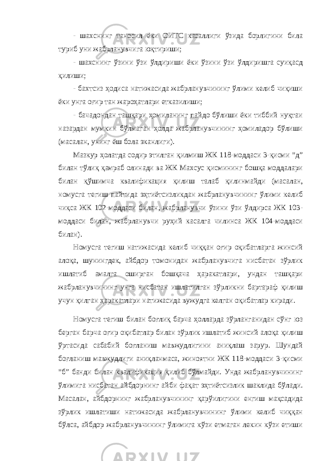 - шахснинг таносил ёки ОИТС касаллиги ўзида борлигини била туриб уни жабрланувчига юқтириши; - шахснинг ўзини ўзи ўлдириши ёки ўзини ўзи ўлдиришга суиқасд қилиши; - бахтсиз ҳодиса натижасида жабрланувчининг ўлими келиб чиқиши ёки унга оғир тан жароҳатлари етказилиши; - бачадондан ташқари ҳомиланинг пайдо бўлиши ёки тиббий нуқтаи назардан мумкин бўлмаган ҳолда жабрланувчининг ҳомиладор бўлиши (масалан, унинг ёш бола эканлиги). Мазкур ҳолатда содир этилган қилмиш ЖК 118-моддаси 3-қисми “д” билан тўлиқ қамраб олинади ва ЖК Махсус қисмининг бошқа моддалари билан қўшимча квалификация қилиш талаб қилинмайди (масалан, номусга тегиш пайтида эҳтиётсизликдан жабрланувчининг ўлими келиб чиқса ЖК 102-моддаси билан, жабрланувчи ўзини ўзи ўлдирса ЖК 103- моддаси билан, жабрланувчи руҳий касалга чилинса ЖК 104-моддаси билан). Номусга тегиш натижасида келиб чиққан оғир оқибатларга жинсий алоқа, шунингдек, айбдор томонидан жабрланувчига нисбатан зўрлик ишлатиб амалга оширган бошқача ҳаракатлари, ундан ташқари жабрланувчининг унга нисбатан ишлатилган зўрликни бартараф қилиш учун қилган ҳаракатлари натижасида вужудга келган оқибатлар киради. Номусга тегиш билан боғлиқ барча ҳолларда зўрланганидан сўнг юз берган барча оғир оқибатлар билан зўрлик ишлатиб жинсий алоқа қилиш ўртасида сабабий боғланиш мавжудлигини аниқлаш зарур. Шундай боғланиш мавжудлиги аниқланмаса, жиноятни ЖК 118-моддаси 3-қисми “б” банди билан квалификация қилиб бўлмайди. Унда жабрланувчининг ўлимига нисбатан айбдорнинг айби фақат эҳтиётсизлик шаклида бўлади. Масалан, айбдорнинг жабрланувчининг қарўилигини енгиш мақсадида зўрлик ишлатиши натижасида жабрланувчининг ўлими келиб чиққан бўлса, айбдор жабрланувчининг ўлимига кўзи етмаган лекин кўзи етиши 