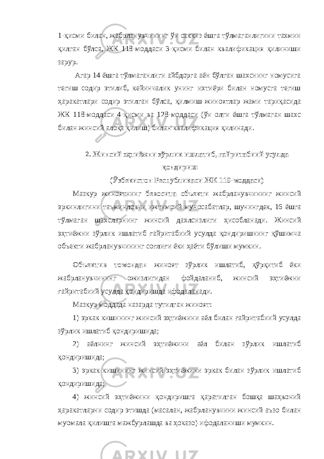 1-қисми билан, жабрланувчининг ўн саккиз ёшга тўлмаганлигини тахмин қилган бўлса, ЖК 118-моддаси 3-қисми билан квалификация қилиниши зарур. Агар 14 ёшга тўлмаганлиги айбдорга аён бўлган шахснинг номусига тегиш содир этилиб, кейинчалик унинг ихтиёри билан номусга тегиш ҳаракатлари содир этилган бўлса, қилмиш жиноятлар жами тариқасида ЖК 118-моддаси 4-қисми ва 128-моддаси (ўн олти ёшга тўлмаган шахс билан жинсий алоқа қилиш) билан квалификация қилинади. 2. Жинсий эҳтиёжни зўрлик ишлатиб, ғайритабиий усулда қондириш (Ўзбекистон Республикаси ЖК 119-моддаси) Мазкур жиноятнинг бевосита объекти жабрланувчининг жинсий эркинлигини таъминловчи ижтимоий муносабатлар, шунингдек, 16 ёшга тўлмаган шахсларнинг жинсий дахлсизлиги ҳисобланади. Жинсий эҳтиёжни зўрлик ишлатиб ғайритабиий усулда қондиришнинг қўшимча объекти жабрланувчининг соғлиғи ёки ҳаёти бўлиши мумкин. Объектив томондан жиноят зўрлик ишлатиб, қўрқитиб ёки жабрланувчининг ожизлигидан фойдаланиб, жинсий эҳтиёжни ғайритабиий усулда қондиришда ифодаланади. Мазкур моддада назарда тутилган жиноят: 1) эркак кишининг жинсий эҳтиёжини аёл билан ғайритабиий усулда зўрлик ишлатиб қондиришида; 2) аёлнинг жинсий эҳтиёжини аёл билан зўрлик ишлатиб қондиришида; 3) эркак кишининг жинсий эҳтиёжини эркак билан зўрлик ишлатиб қондиришида; 4) жинсий эҳтиёжини қондиришга қаратилган бошқа шаҳвоний ҳаракатларни содир этишда (масалан, жабрланувчини жинсий аъзо билан муомала қилишга мажбурлашда ва ҳоказо) ифодаланиши мумкин. 