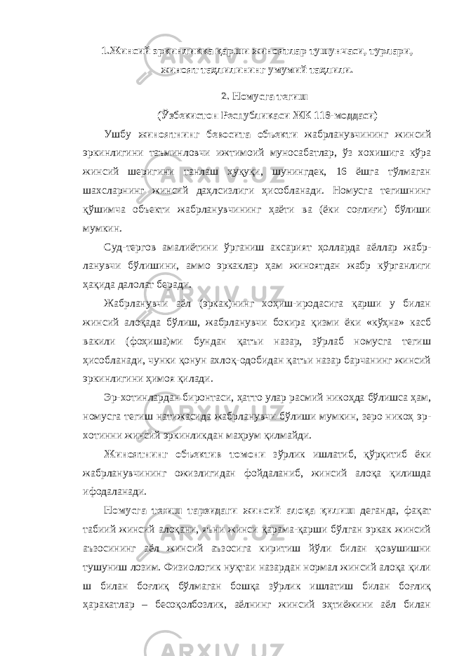 1.Жинсий эркинликка қарши жиноятлар тушунчаси, турлари, жиноят таҳлилининг умумий таҳлили. 2. Номусга тегиш (Ўзбекистон Республикаси ЖК 118-моддаси) Ушбу жиноятнинг бевосита объекти жабрланувчининг жинсий эркинлигини таъминловчи ижтимоий муносабатлар, ўз хохишига кўра жинсий шеригини танлаш ҳуқуқи, шунингдек, 16 ёшга тўлмаган шахсларнинг жинсий даҳлсизлиги ҳисобланади. Номусга тегишнинг қўшимча объекти жабрланувчининг ҳаёти ва (ёки соғлиғи) бўлиши мумкин. Суд-тергов амалиётини ўрганиш аксарият ҳолларда аёллар жабр - ланувчи бўлишини, аммо эркаклар ҳам жиноятдан жабр кўрганлиги ҳақида далолат беради. Жабрланувчи аёл (эркак)нинг хоҳиш-иродасига қарши у билан жинсий алоқада бўлиш, жабрланувчи бокира қизми ёки «кўҳна» касб вакили (фоҳиша)ми бундан қатъи назар, зўрлаб номусга тегиш ҳисобланади, чунки қонун ахлоқ-одобидан қатъи назар барчанинг жинсий эркинлигини ҳимоя қилади. Эр-хотинлардан биронтаси, ҳатто улар расмий никоҳда бўлишса ҳам, номусга тегиш натижасида жабрланувчи бўлиши мумкин, зеро никоҳ эр- хотинни жинсий эркинликдан маҳрум қилмайди. Жиноятнинг объектив томони зўрлик ишлатиб, қўрқитиб ёки жабрланувчининг ожизлигидан фойдаланиб, жинсий алоқа қилишда ифодаланади. Номусга тегиш тарзидаги жинсий алоқа қилиш деганда, фақат табиий жинсий алоқани, яъни жинси қарама-қарши бўлган эркак жинсий аъзосининг аёл жинсий аъзосига киритиш йўли билан қовушишни тушуниш лозим. Физиологик нуқтаи назардан нормал жинсий алоқа қили ш билан боғлиқ бўлмаган бошқа зўрлик ишлатиш билан боғлиқ ҳаракатлар – бесоқолбозлик, аёлнинг жинсий эҳтиёжини аёл билан 