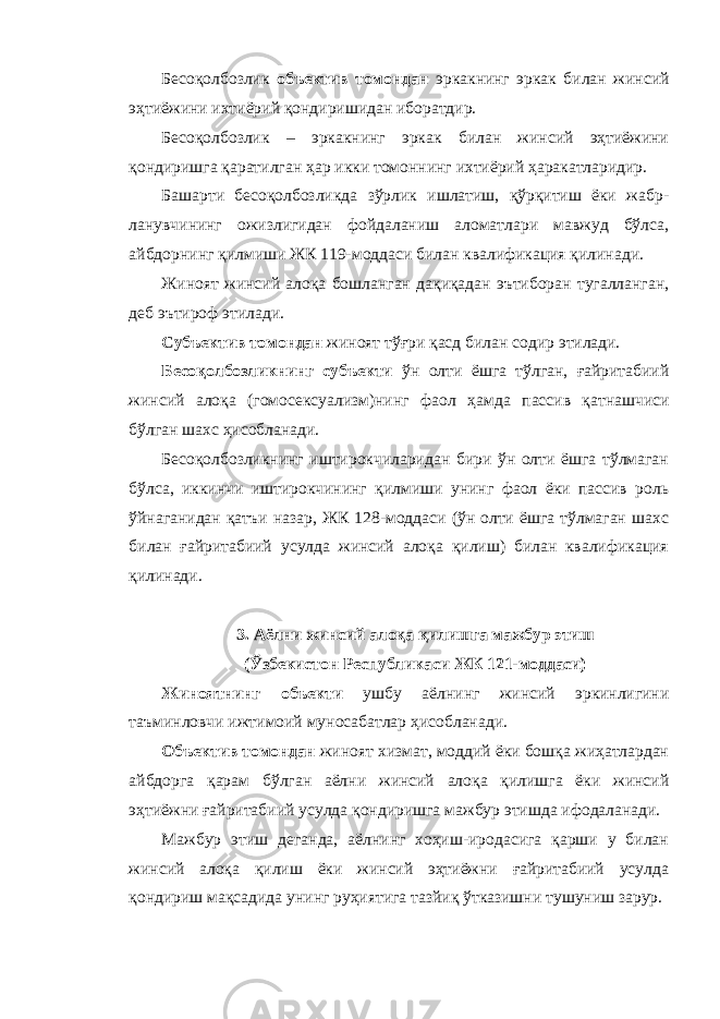 Бесоқолбозлик объектив томондан эркакнинг эркак билан жинсий эҳтиёжини ихтиёрий қондиришидан иборатдир. Бесоқолбозлик – эркакнинг эркак билан жинсий эҳтиёжини қондиришга қаратилган ҳар икки томоннинг ихтиёрий ҳаракатларидир. Башарти бесоқолбозликда зўрлик ишлатиш, қўрқитиш ёки жабр - ланувчининг ожизлигидан фойдаланиш аломатлари мавжуд бўлса, айбдорнинг қилмиши ЖК 119-моддаси билан квалификация қилинади. Жиноят жинсий алоқа бошланган дақиқадан эътиборан тугалланган, деб эътироф этилади. Субъектив томондан жиноят тўғри қасд билан содир этилади. Бесоқолбозликнинг субъекти ўн олти ёшга тўлган, ғайритабиий жинсий алоқа (гомосексуализм)нинг фаол ҳам да пассив қатнашчиси бўлган шахс ҳисобланади. Бесоқолбозликнинг иштирокчиларидан бири ўн олти ёшга тўлмаган бўлса, иккинчи иштирокчининг қилмиши унинг фаол ёки пассив роль ўйнаганидан қатъи назар, ЖК 128-моддаси (ўн олти ёшга тўлмаган шахс билан ғайритабиий усулда жинсий алоқа қилиш) билан квалификация қилинади. 3. Аёлни жинсий алоқа қилишга мажбур этиш (Ўзбекистон Республикаси ЖК 121-моддаси) Жиноятнинг объекти ушбу аёлнинг жинсий эркинлигини таъминловчи ижтимоий муносабатлар ҳисобланади. Объектив томондан жиноят хизмат, моддий ёки бошқа жиҳатлардан айбдорга қарам бўлган аёлни жинсий алоқа қилишга ёки жинсий эҳтиёжни ғайритабиий усулда қондиришга мажбур этишда ифодаланади. Мажбур этиш деганда, аёлнинг хоҳиш-иродасига қарши у билан жинсий алоқа қилиш ёки жинсий эҳтиёжни ғайритабиий усулда қондириш мақсадида унинг руҳиятига тазйиқ ўтказишни тушуниш зарур. 