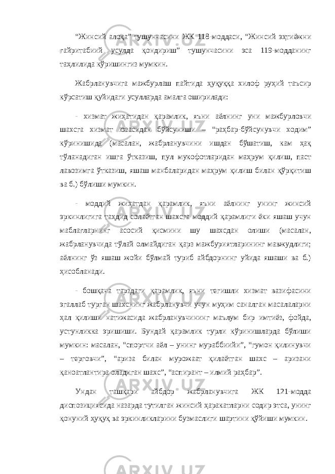 “Жинсий алоқа” тушунчасини ЖК 118-моддаси, “Жинсий эҳтиёжни ғайритабиий усулда қондириш” тушунчасини эса 119-модданинг таҳлилида кўришингиз мумкин. Жабрланувчига мажбурлаш пайтида ҳуқуққа хилоф руҳий таъсир кўрсатиш қуйидаги усулларда амалга оширилади: - хизмат жиҳатидан қарамлик, яъни аёлнинг уни мажбурловчи шахсга хизмат юзасидан бўйсуниши – “раҳбар-бўйсунувчи ходим” кўринишида (масалан, жабрланувчини ишдан бўшатиш, кам ҳақ тўланадиган ишга ўтказиш, пул мукофотларидан маҳрум қилиш, паст лавозимга ўтказиш, яшаш манбаларидан маҳрум қилиш билан қўрқитиш ва б.) бўлиши мумкин. - моддий жиҳатдан қарамлик, яъни аёлнинг унинг жинсий эркинлигига таҳдид солаётган шахсга моддий қарамлиги ёки яшаш учун маблағларнинг асосий қисмини шу шахсдан олиши (масалан, жабрланувчида тўлай олмайдиган қарз мажбуриятларининг мавжудлиги; аёлнинг ўз яшаш жойи бўлмай туриб айбдорнинг уйида яшаши ва б.) ҳисобланади. - бошқача тарздаги қарамлик, яъни тегишли хизмат вазифасини эгаллаб турган шахснинг жабрланувчи учун муҳим саналган масалаларни ҳал қилиши натижасида жабрланувчининг маълум бир имтиёз, фойда, устунликка эришиши. Бундай қарамлик турли кўринишларда бўлиши мумкин: масалан, “спортчи аёл – унинг мураббиийи”, “гумон қилинувчи – терговчи”, “ариза билан мурожаат қилаётган шахс – аризани қаноатлантира оладиган шахс”, “аспирант – илмий раҳбар”. Ундан ташқари айбдор жабрланувчига ЖК 121-модда диспозициясида назарда тутилган жинсий ҳаракатларни содир этса, унинг қонуний ҳуқуқ ва эркинликларини бузмаслиги шартини қўйиши мумкин. 