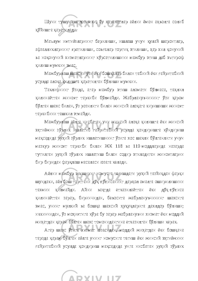 Шуни тушуниш лозимки, бу ҳаракатлар аёлни ёмон аҳволга солиб қўйишга қаратилади. Маълум имтиёзларнинг берилиши, ишлаш учун қулай шароитлар, афзалликларнинг яратилиши, совғалар тортиқ этилиши, ҳар хил қонуний ва ноқонуний хизматларнинг кўрсатилишини мажбур этиш деб эътироф қилиш мумкин эмас. Мажбурлаш шахсни ўзи ёки бошқалар билан табиий ёки ғайритабиий усулда алоқа қилишга қаратилган бўлиши мумкин. Таклифнинг ўзида, агар мажбур этиш аломати бўлмаса, таҳлил қилинаётган жиноят таркиби бўлмайди. Жабрланувчининг ўзи қарам бўлган шахс билан, ўз розилиги билан жинсий алоқага киришиши жиноят таркибини ташкил этмайди. Мажбурлаш аёлга нисбатан уни жинсий алоқа қилишга ёки жинсий эҳтиёжни зўрлик ишлатиб ғайритабиий усулда қондиришга кўндириш мақсадида руҳий зўрлик ишлатишнинг ўзига хос шакли бўлганлиги учун мазкур жиноят таркиби билан ЖК 118 ва 119-моддларида назарда тутилган руҳий зўрлик ишлатиш билан содир этиладиган жиноятларни бир-биридан фарқлаш масаласи юзага келади. Аёлни мажбур этишнинг номусга тегишдаги руҳий тазйиқдан фарқи шундаки, аёл бош тортгани дўқ-пўписанинг дарҳол амалга оширилишини тахмин қилмайди. Айни вақтда етказилаётган ёки дўқ-пўписа қилинаётган зарар, биринчидан, бевосита жабрланувчининг шахсига эмас, унинг мулкий ва бошқа шахсий ҳуқуқларига дахлдор бўлиши; иккинчидан, ўз моҳиятига кўра бу зарар жабрланувчи хизмат ёки моддий жиҳатдан қарам бўлган шахс томонидангина етказилган бўлиши керак. Агар шахс ўзига хизмат юзасидан, моддий жиҳатдан ёки бошқача тарзда қарам бўлган аёлга унинг номусига тегиш ёки жинсий эҳтиёжини ғайритабиий усулда қондириш мақсадида унга нисбатан руҳий зўрлик 