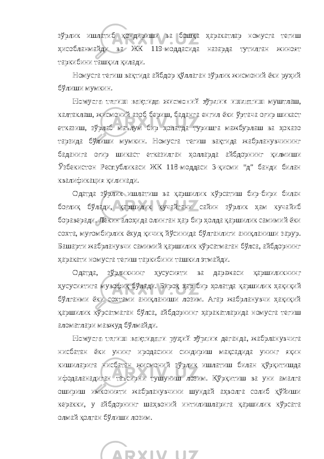 зўрлик ишлатиб қондириши ва бошқа ҳаракатлар номусга тегиш ҳисобланмайди ва ЖК 119-моддасида назарда тутилган жиноят таркибини ташқил қилади. Номусга тегиш вақтида айбдор қўллаган зўрлик жисмоний ёки руҳий бўлиши мумкин. Номусга тегиш вақтида жисмоний зўрлик ишлатиш муштлаш, калтаклаш, жисмоний азоб бериш, баданга енгил ёки ўртача оғир шикаст етказиш, зўрлаб маълум бир ҳолатда туришга мажбурлаш ва ҳоказо тарзида бўлиши мумкин. Номусга тегиш вақтида жабрланувчининг баданига оғир шикаст етказилган ҳолларда айбдорнинг қилмиши Ўзбекистон Республикаси ЖК 118-моддаси 3-қисми “д” банди билан квалификация қилинади. Одатда зўрлик ишлатиш ва қаршилик кўрсатиш бир-бири билан боғлиқ бўлади, қаршилик кучайгани сайин зўрлик ҳам куча йиб бораверади. Лекин алоҳида олинган ҳар бир ҳолда қаршилик самимий ёки сохта, муғомбирлик ёхуд қичиқ йўсинида бўлганлиги аниқланиши зарур. Башарти жабрланувчи самимий қаршилик кўрсатмаган бўлса, айбдорнинг ҳаракати номусга тегиш таркибини ташкил этмайди. Одатда, зўрликнинг ҳусусияти ва даражаси қаршиликнинг ҳусусиятига мувофиқ бўлади. Бироқ ҳар бир ҳолатда қаршилик ҳақиқий бўлганми ёки сохтами аниқланиши лозим. Агар жабрланувчи ҳақиқий қаршилик кўрсатмаган бўлса, айбдорнинг ҳаракатларида номусга тегиш аломатлари мавжуд бўлмайди. Номусга тегиш вақтидаги руҳий зўрлик деганда, жабрланувчига нисбатан ёки унинг иродасини синдириш мақсадида унинг яқин кишиларига нисбатан жисмоний зўрлик ишлатиш билан қўрқитишда ифодаланадиган таъсирни тушуниш лозим. Қўрқитиш ва уни амалга ошириш имконияти жабрланувчини шундай аҳволга солиб қўйиши керакки, у айбдорнинг шаҳвоний интилишларига қаршилик кўрсата олмай қолган бўлиши лозим. 