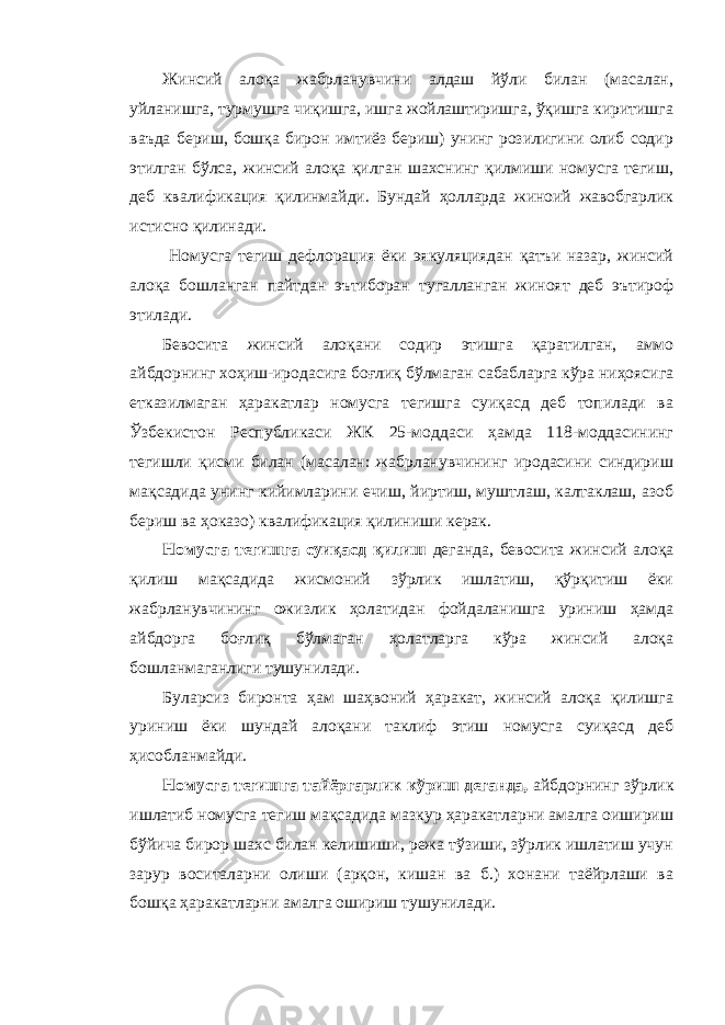 Жинсий алоқа жабрланувчини алдаш йўли билан (масалан, уйланишга, турмушга чиқишга, ишга жойлаштиришга, ўқишга киритишга ваъда бериш, бошқа бирон имтиёз бериш) унинг розилигини олиб содир этилган бўлса, жинсий алоқа қилган шахснинг қилмиши номусга тегиш, деб квалификация қилинмайди. Бундай ҳолларда жиноий жавобгарлик истисно қилинади. Номусга тегиш дефлорация ёки эякуляциядан қатъи назар, жинсий алоқа бошланган пайтдан эътиборан тугалланган жиноят деб эътироф этилади. Бевосита жинсий алоқани содир этишга қаратилган, аммо айбдорнинг хоҳиш-иродасига боғлиқ бўлмаган сабабларга кўра ниҳоясига етказилмаган ҳаракатлар номусга тегишга суиқасд деб топилади ва Ўзбекистон Республикаси ЖК 25-моддаси ҳамда 118-моддасининг тегишли қисми билан (масалан: жабрланувчининг иродасини синдириш мақсадида унинг кийимларини ечиш, йиртиш, муштлаш, калтаклаш, азоб бериш ва ҳоказо) квалификация қилиниши керак. Номусга тегишга суиқасд қилиш деганда, бевосита жинсий алоқа қилиш мақсадида жисмоний зўрлик ишлатиш, қўрқитиш ёки жабрланувчининг ожизлик ҳолатидан фойдаланишга уриниш ҳамда айбдорга боғлиқ бўлмаган ҳолатларга кўра жинсий алоқа бошланмаганлиги тушунилади. Буларсиз биронта ҳам шаҳвоний ҳаракат, жинсий алоқа қилишга уриниш ёки шундай алоқани таклиф этиш номусга суиқасд деб ҳисобланмайди. Номусга тегишга тайёргарлик кўриш деганда, айбдорнинг зўрлик ишлатиб номусга тегиш мақсадида мазкур ҳаракатларни амалга оишириш бўйича бирор шахс билан келишиши, режа тўзиши, зўрлик ишлатиш учун зарур воситаларни олиши (арқон, кишан ва б.) хонани таёйрлаши ва бошқа ҳаракатларни амалга ошириш тушунилади. 