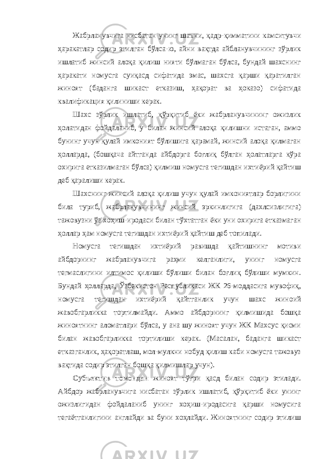 Жабрланувчига нисбатан унинг шаъни, қадр-қимматини камситувчи ҳаракатлар содир этилган бўлса-ю, айни вақтда айбланувчининг зўрлик ишлатиб жинсий алоқа қилиш нияти бўлмаган бўлса, бундай шахснинг ҳаракати номусга суиқасд сифатида эмас, шахсга қарши қаратилган жиноят (баданга шикаст етказиш, ҳақорат ва ҳоказо) сифатида квалификация қилиниши керак. Шахс зўрлик ишлатиб, қўрқитиб ёки жабрланувчининг ожизлик ҳолатидан фойдаланиб, у билан жинсий алоқа қилишни истаган, аммо бунинг учун қулай имконият бўлишига қарамай, жинсий алоқа қилмаган ҳолларда, (бошқача айтганда айбдорга боғлиқ бўлган ҳолатларга кўра охирига етказилмаган бўлса) қилмиш номусга тегишдан ихтиёрий қайтиш деб қаралиши керак. Шахснинг жинсий алоқа қилиш учун қулай имкониятлар борлигини била туриб, жабрланувчининг жинсий эркинлигига (дахлсизлигига) тажовузни ўз хоҳиш-иродаси билан тўхтатган ёки уни охирига етказмаган ҳоллар ҳам номусга тегишдан ихтиёрий қайтиш деб топилади. Номусга тегишдан ихтиёрий равишда қайтишнинг мотиви айбдорнинг жабрланувчига раҳми келганлиги, унинг номусга тегмаслигини илтимос қилиши бўлиши билан боғлиқ бўлиши мумкин. Бундай ҳолларда, Ўзбекистон Республикаси ЖК 26-моддасига мувофиқ, номусга тегишдан ихтиёрий қайт ганлик учун шахс жиноий жавобгарликка тортилмайди. Аммо айбдорнинг қилмишида бошқа жиноятнинг аломатлари бўлса, у ана шу жиноят учун ЖК Махсус қисми билан жавобгарликка тортилиши керак. (Масалан, баданга шикаст етказганлик, ҳақоратлаш, мол-мулкни нобуд қилиш каби номусга тажовуз вақтида содир этилган бошқа қилмишлар учун). Субъектив томондан жиноят тўғри қасд билан содир этилади. Айбдор жабрланувчига нисбатан зўрлик ишлатиб, қўрқитиб ёки унинг ожизлигидан фойдаланиб унинг хоҳиш-иродасига қарши номусига тегаётганлигини англайди ва буни хоҳлайди. Жиноятнинг содир этилиш 