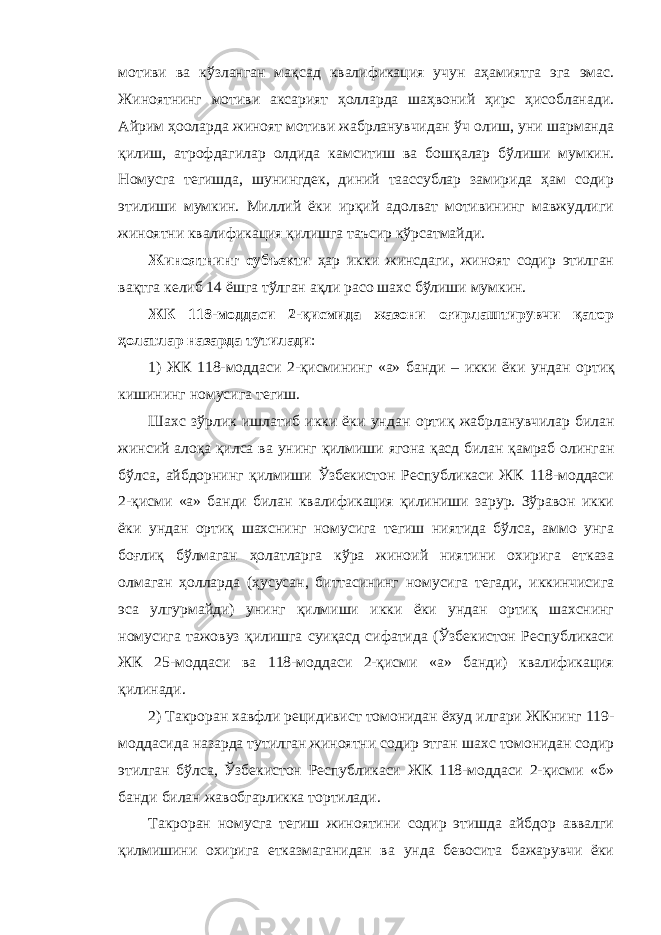 мотиви ва кўзланган мақсад квалификация учун аҳамиятга эга эмас. Жиноятнинг мотиви аксарият ҳолларда шаҳвоний ҳирс ҳисобланади. Айрим ҳооларда жиноят мотиви жабрланувчидан ўч олиш, уни шарманда қилиш, атрофдагилар олдида камситиш ва бошқалар бўлиши мумкин. Номусга тегишда, шунингдек, диний таассублар замирида ҳам содир этилиши мумкин. Миллий ёки ирқий адолват мотивининг мавжудлиги жиноятни квалификация қилишга таъсир кўрсатмайди. Жиноятнинг субъекти ҳар икки жинсдаги, жиноят содир этилган вақтга келиб 14 ёшга тўлган ақли расо шахс бўлиши мумкин. ЖК 118-моддаси 2-қисмида жазони оғирлаштирувчи қатор ҳолатлар назарда тутилади : 1) ЖК 118-моддаси 2-қисмининг «а» банди – икки ёки ундан ортиқ кишининг номусига тегиш. Шахс зўрлик ишлатиб икки ёки ундан ортиқ жабрланувчилар билан жинсий алоқа қилса ва унинг қилмиши ягона қасд билан қамраб олинган бўлса , айбдорнинг қилмиши Ўзбекистон Республикаси ЖК 118-моддаси 2-қисми «а» банди билан квалификация қилиниши зарур. Зўравон икки ёки ундан ортиқ шахснинг номусига тегиш ниятида бўлса, аммо унга боғлиқ бўлмаган ҳолатларга кўра жиноий ниятини охирига етказа олмаган ҳолларда (ҳусусан, биттасининг номусига тегади, иккинчисига эса улгурмайди) унинг қилмиши икки ёки ундан ортиқ шахснинг номусига тажовуз қилишга суиқасд сифатида (Ўзбекистон Республикаси ЖК 25-моддаси ва 118-моддаси 2-қисми «а» банди) квалификация қилинади. 2) Такроран хавфли рецидивист томонидан ёхуд илгари ЖКнинг 119- моддасида назарда тутилган жиноятни содир этган шахс томонидан содир этилган бўлса, Ўзбекистон Республикаси ЖК 118-моддаси 2-қисми «б» банди билан жавобгарликка тортилади. Такроран номусга тегиш жиноятини содир этишда айбдор аввалги қилмишини охирига етказмаганидан ва унда бевосита бажарувчи ёки 